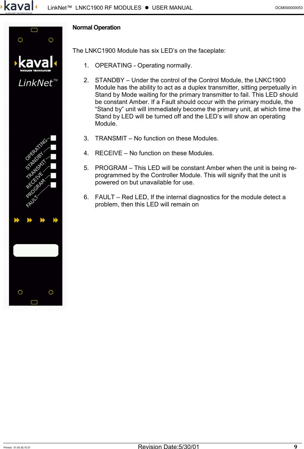  LinkNet™  LNKC1900 RF MODULES  !  USER MANUAL DCM000000053   Printed:  01.05.30,10:37  Revision Date:5/30/01    9   Normal Operation  The LNKC1900 Module has six LED’s on the faceplate: 1.  OPERATING - Operating normally. 2.  STANDBY – Under the control of the Control Module, the LNKC1900 Module has the ability to act as a duplex transmitter, sitting perpetually in Stand by Mode waiting for the primary transmitter to fail. This LED should be constant Amber. If a Fault should occur with the primary module, the “Stand by” unit will immediately become the primary unit, at which time the Stand by LED will be turned off and the LED’s will show an operating Module. 3.  TRANSMIT – No function on these Modules. 4.  RECEIVE – No function on these Modules. 5.  PROGRAM – This LED will be constant Amber when the unit is being re-programmed by the Controller Module. This will signify that the unit is powered on but unavailable for use. 6.  FAULT – Red LED, If the internal diagnostics for the module detect a problem, then this LED will remain on               