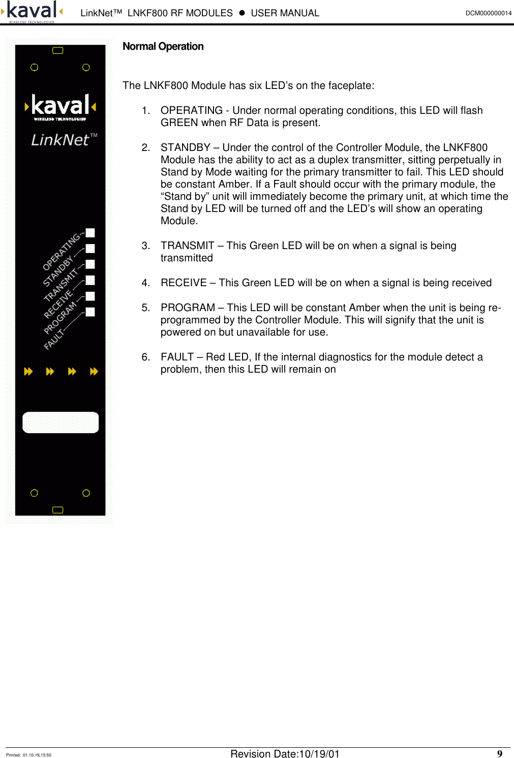  LinkNet™  LNKF800 RF MODULES  !  USER MANUAL DCM000000014   Printed:  01.10.19,15:50  Revision Date:10/19/01    9   Normal Operation  The LNKF800 Module has six LED’s on the faceplate: 1.  OPERATING - Under normal operating conditions, this LED will flash GREEN when RF Data is present. 2.  STANDBY – Under the control of the Controller Module, the LNKF800 Module has the ability to act as a duplex transmitter, sitting perpetually in Stand by Mode waiting for the primary transmitter to fail. This LED should be constant Amber. If a Fault should occur with the primary module, the “Stand by” unit will immediately become the primary unit, at which time the Stand by LED will be turned off and the LED’s will show an operating Module. 3.  TRANSMIT – This Green LED will be on when a signal is being transmitted 4.  RECEIVE – This Green LED will be on when a signal is being received 5.  PROGRAM – This LED will be constant Amber when the unit is being re-programmed by the Controller Module. This will signify that the unit is powered on but unavailable for use. 6.  FAULT – Red LED, If the internal diagnostics for the module detect a problem, then this LED will remain on              