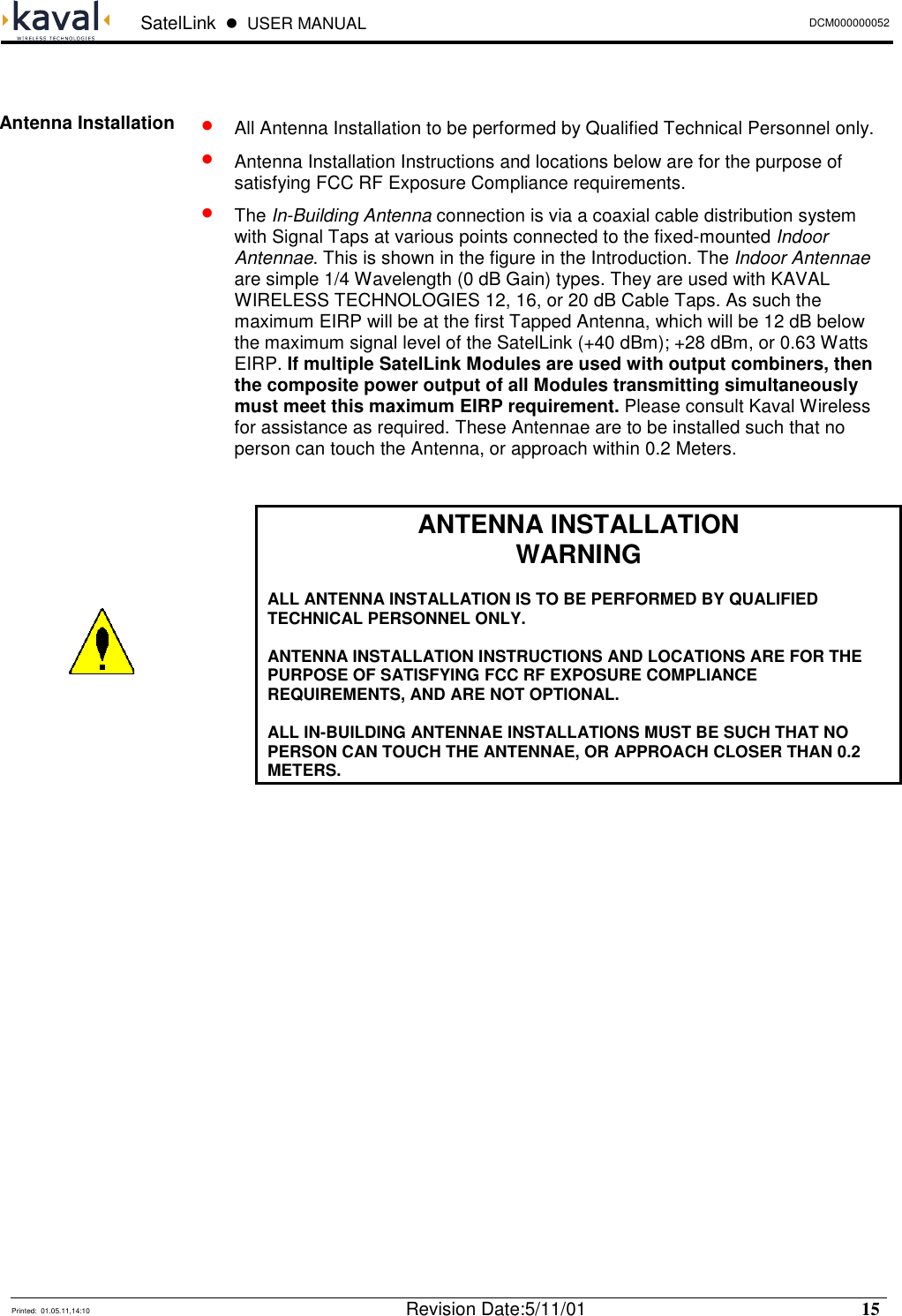  SatelLink  !  USER MANUAL DCM000000052   Printed:  01.05.11,14:10  Revision Date:5/11/01   15    •   All Antenna Installation to be performed by Qualified Technical Personnel only. •   Antenna Installation Instructions and locations below are for the purpose of satisfying FCC RF Exposure Compliance requirements. •  The In-Building Antenna connection is via a coaxial cable distribution system with Signal Taps at various points connected to the fixed-mounted Indoor Antennae. This is shown in the figure in the Introduction. The Indoor Antennae are simple 1/4 Wavelength (0 dB Gain) types. They are used with KAVAL WIRELESS TECHNOLOGIES 12, 16, or 20 dB Cable Taps. As such the maximum EIRP will be at the first Tapped Antenna, which will be 12 dB below the maximum signal level of the SatelLink (+40 dBm); +28 dBm, or 0.63 Watts EIRP. If multiple SatelLink Modules are used with output combiners, then the composite power output of all Modules transmitting simultaneously must meet this maximum EIRP requirement. Please consult Kaval Wireless for assistance as required. These Antennae are to be installed such that no person can touch the Antenna, or approach within 0.2 Meters.   ANTENNA INSTALLATION WARNING  ALL ANTENNA INSTALLATION IS TO BE PERFORMED BY QUALIFIED TECHNICAL PERSONNEL ONLY.  ANTENNA INSTALLATION INSTRUCTIONS AND LOCATIONS ARE FOR THE PURPOSE OF SATISFYING FCC RF EXPOSURE COMPLIANCE REQUIREMENTS, AND ARE NOT OPTIONAL.  ALL IN-BUILDING ANTENNAE INSTALLATIONS MUST BE SUCH THAT NO PERSON CAN TOUCH THE ANTENNAE, OR APPROACH CLOSER THAN 0.2 METERS.   Antenna Installation  