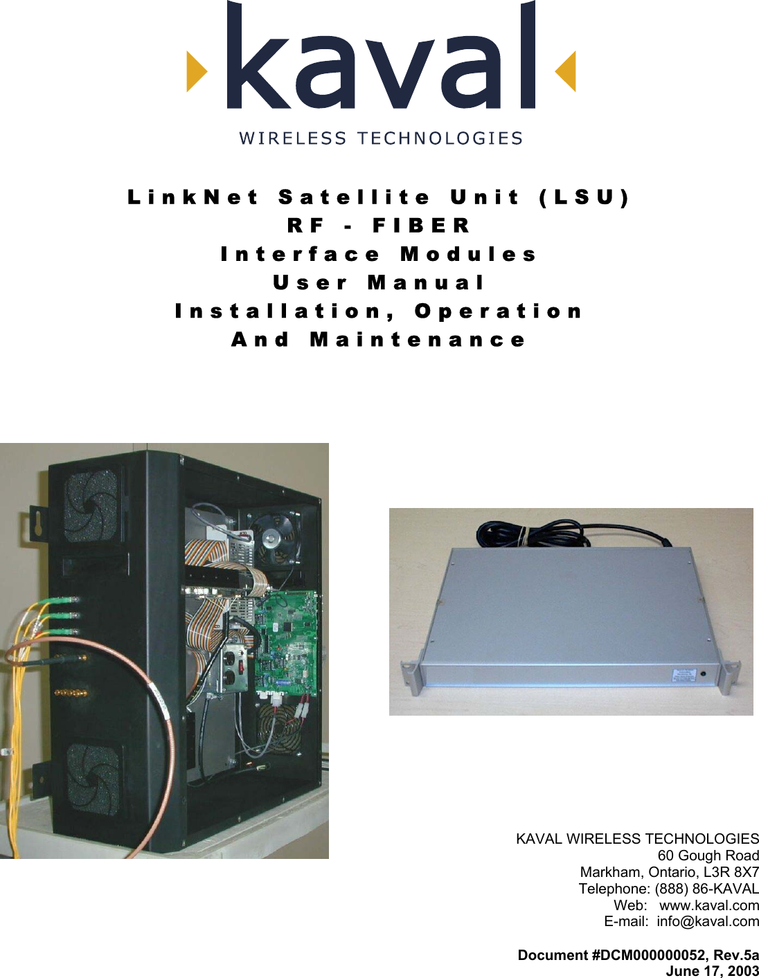   LinkNet Satellite Unit (LSU) RF - FIBER Interface Modules User Manual Installation, Operation And Maintenance    KAVAL WIRELESS TECHNOLOGIES 60 Gough Road Markham, Ontario, L3R 8X7 Telephone: (888) 86-KAVAL Web:   www.kaval.com E-mail:  info@kaval.com  Document #DCM000000052, Rev.5a June 17, 2003 