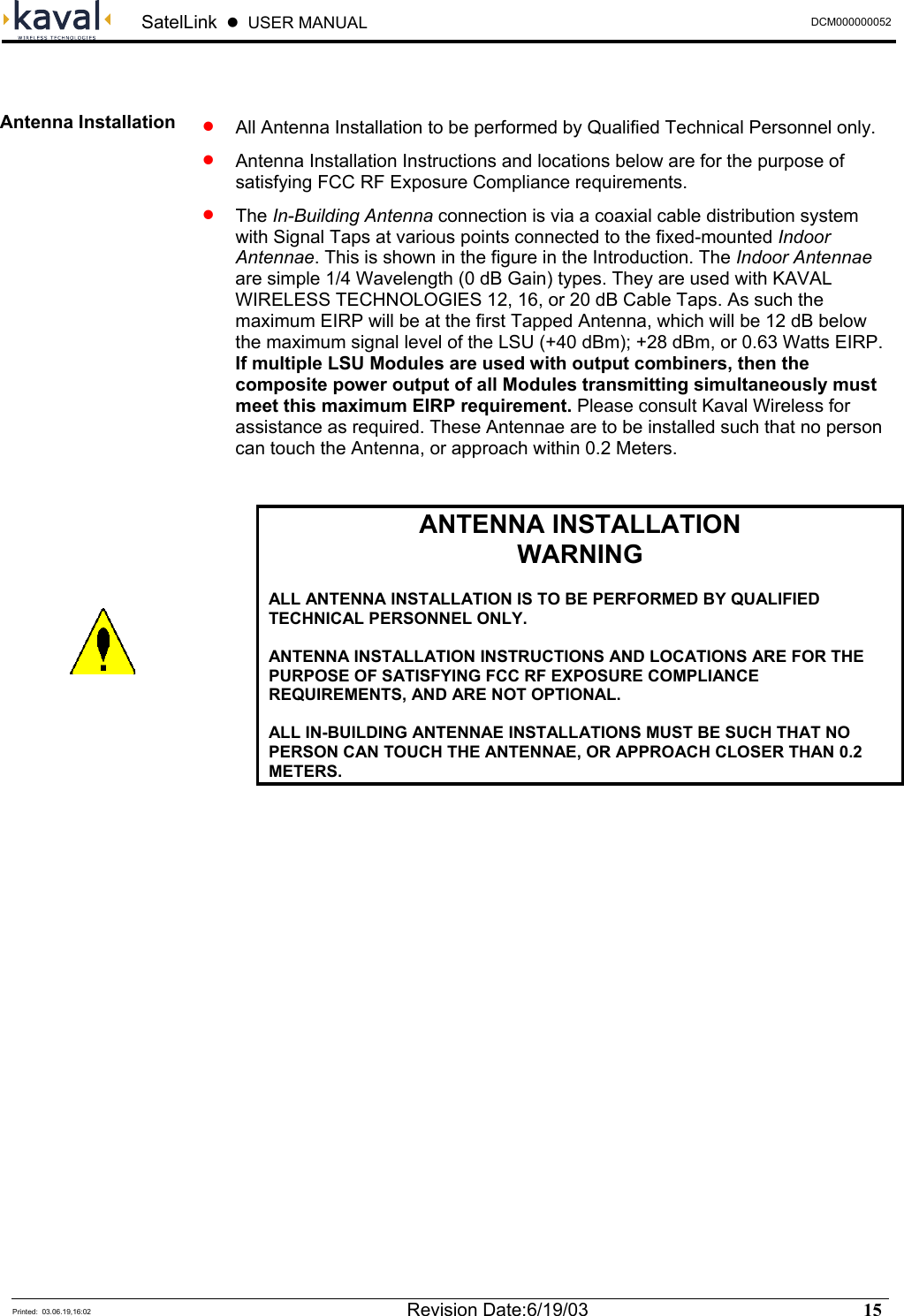  SatelLink  z  USER MANUAL  DCM000000052  Printed:  03.06.19,16:02  Revision Date:6/19/03   15    •   All Antenna Installation to be performed by Qualified Technical Personnel only. •   Antenna Installation Instructions and locations below are for the purpose of satisfying FCC RF Exposure Compliance requirements. •  The In-Building Antenna connection is via a coaxial cable distribution system with Signal Taps at various points connected to the fixed-mounted Indoor Antennae. This is shown in the figure in the Introduction. The Indoor Antennae are simple 1/4 Wavelength (0 dB Gain) types. They are used with KAVAL WIRELESS TECHNOLOGIES 12, 16, or 20 dB Cable Taps. As such the maximum EIRP will be at the first Tapped Antenna, which will be 12 dB below the maximum signal level of the LSU (+40 dBm); +28 dBm, or 0.63 Watts EIRP. If multiple LSU Modules are used with output combiners, then the composite power output of all Modules transmitting simultaneously must meet this maximum EIRP requirement. Please consult Kaval Wireless for assistance as required. These Antennae are to be installed such that no person can touch the Antenna, or approach within 0.2 Meters.   ANTENNA INSTALLATION WARNING  ALL ANTENNA INSTALLATION IS TO BE PERFORMED BY QUALIFIED TECHNICAL PERSONNEL ONLY.  ANTENNA INSTALLATION INSTRUCTIONS AND LOCATIONS ARE FOR THE PURPOSE OF SATISFYING FCC RF EXPOSURE COMPLIANCE REQUIREMENTS, AND ARE NOT OPTIONAL.  ALL IN-BUILDING ANTENNAE INSTALLATIONS MUST BE SUCH THAT NO PERSON CAN TOUCH THE ANTENNAE, OR APPROACH CLOSER THAN 0.2 METERS.   Antenna Installation  