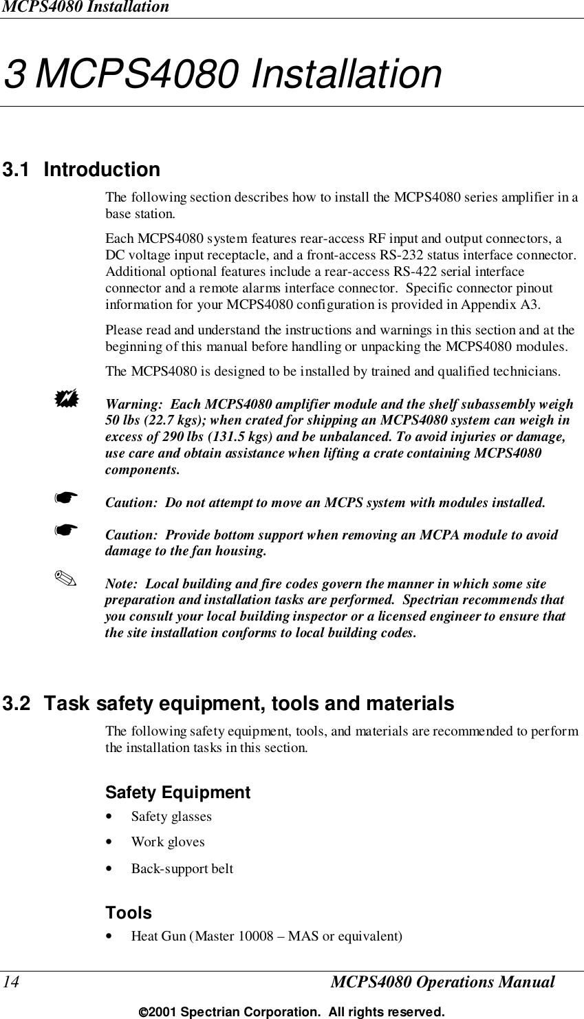 MCPS4080 Installation14 MCPS4080 Operations Manual2001 Spectrian Corporation.  All rights reserved.3 MCPS4080 Installation3.1 IntroductionThe following section describes how to install the MCPS4080 series amplifier in abase station.Each MCPS4080 system features rear-access RF input and output connectors, aDC voltage input receptacle, and a front-access RS-232 status interface connector.Additional optional features include a rear-access RS-422 serial interfaceconnector and a remote alarms interface connector.  Specific connector pinoutinformation for your MCPS4080 configuration is provided in Appendix A3.Please read and understand the instructions and warnings in this section and at thebeginning of this manual before handling or unpacking the MCPS4080 modules.The MCPS4080 is designed to be installed by trained and qualified technicians.! Warning:  Each MCPS4080 amplifier module and the shelf subassembly weigh50 lbs (22.7 kgs); when crated for shipping an MCPS4080 system can weigh inexcess of 290 lbs (131.5 kgs) and be unbalanced. To avoid injuries or damage,use care and obtain assistance when lifting a crate containing MCPS4080components.☛ Caution:  Do not attempt to move an MCPS system with modules installed.☛ Caution:  Provide bottom support when removing an MCPA module to avoiddamage to the fan housing.✎ Note:  Local building and fire codes govern the manner in which some sitepreparation and installation tasks are performed.  Spectrian recommends thatyou consult your local building inspector or a licensed engineer to ensure thatthe site installation conforms to local building codes.3.2  Task safety equipment, tools and materialsThe following safety equipment, tools, and materials are recommended to performthe installation tasks in this section.Safety Equipment• Safety glasses• Work gloves• Back-support beltTools• Heat Gun (Master 10008 – MAS or equivalent)