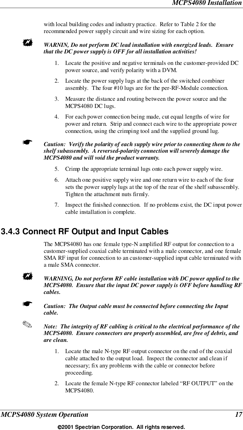 MCPS4080 InstallationMCPS4080 System Operation 172001 Spectrian Corporation.  All rights reserved.with local building codes and industry practice.  Refer to Table 2 for therecommended power supply circuit and wire sizing for each option.! WARNIN, Do not perform DC lead installation with energized leads.  Ensurethat the DC power supply is OFF for all installation activities!1. Locate the positive and negative terminals on the customer-provided DCpower source, and verify polarity with a DVM.2. Locate the power supply lugs at the back of the switched combinerassembly.  The four #10 lugs are for the per-RF-Module connection.3. Measure the distance and routing between the power source and theMCPS4080 DC lugs.4. For each power connection being made, cut equal lengths of wire forpower and return.  Strip and connect each wire to the appropriate powerconnection, using the crimping tool and the supplied ground lug.☛ Caution:  Verify the polarity of each supply wire prior to connecting them to theshelf subassembly.  A reversed-polarity connection will severely damage theMCPS4080 and will void the product warranty.5. Crimp the appropriate terminal lugs onto each power supply wire.6. Attach one positive supply wire and one return wire to each of the foursets the power supply lugs at the top of the rear of the shelf subassembly.Tighten the attachment nuts firmly.7. Inspect the finished connection.  If no problems exist, the DC input powercable installation is complete.3.4.3 Connect RF Output and Input CablesThe MCPS4080 has one female type-N amplified RF output for connection to acustomer-supplied coaxial cable terminated with a male connector, and one femaleSMA RF input for connection to an customer-supplied input cable terminated witha male SMA connector.! WARNING, Do not perform RF cable installation with DC power applied to theMCPS4080.  Ensure that the input DC power supply is OFF before handling RFcables.☛ Caution:  The Output cable must be connected before connecting the Inputcable.✎ Note:  The integrity of RF cabling is critical to the electrical performance of theMCPS4080.  Ensure connectors are properly assembled, are free of debris, andare clean.1. Locate the male N-type RF output connector on the end of the coaxialcable attached to the output load.  Inspect the connector and clean ifnecessary; fix any problems with the cable or connector beforeproceeding.2. Locate the female N-type RF connector labeled “RF OUTPUT” on theMCPS4080.