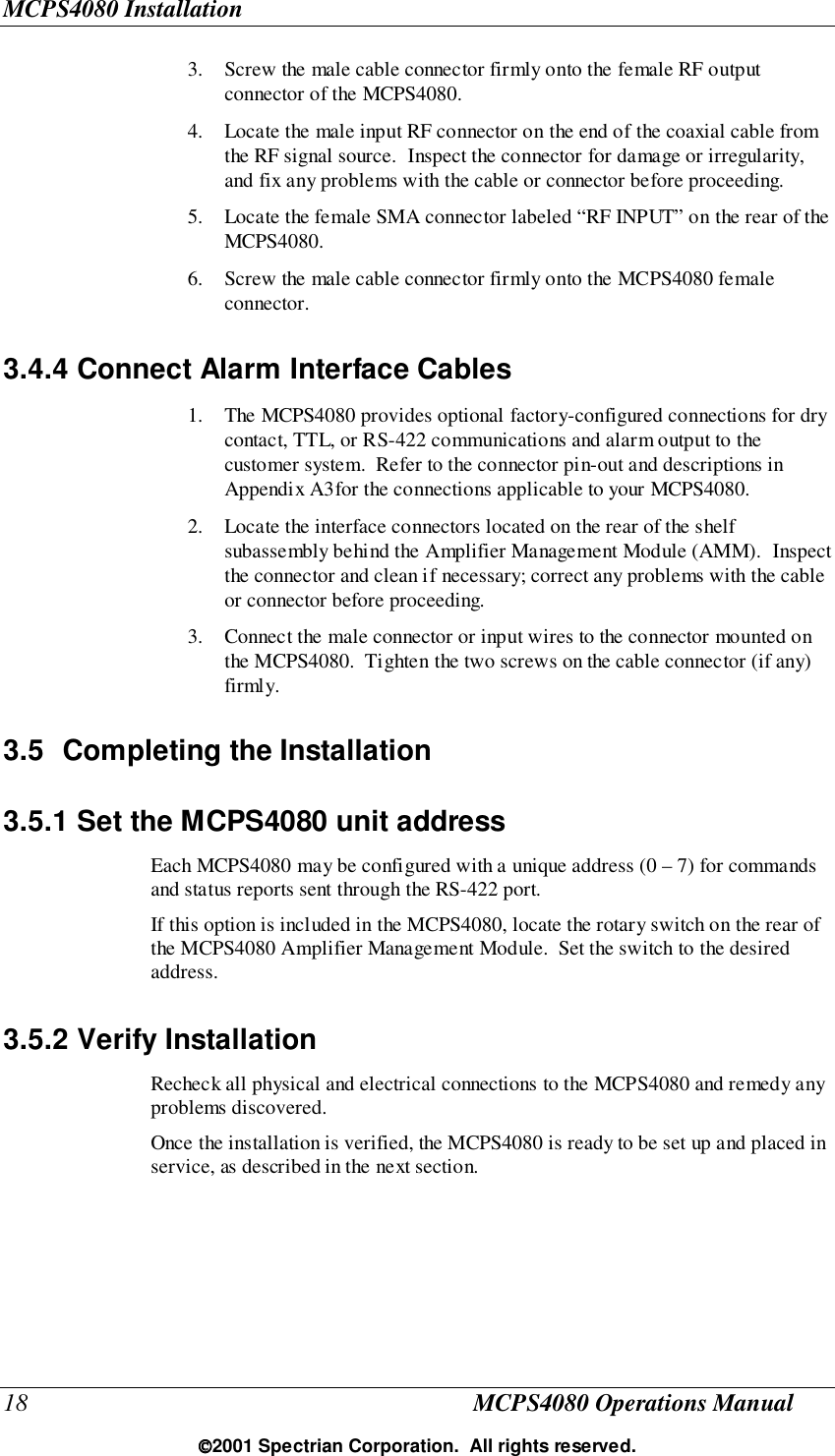 MCPS4080 Installation18 MCPS4080 Operations Manual2001 Spectrian Corporation.  All rights reserved.3. Screw the male cable connector firmly onto the female RF outputconnector of the MCPS4080.4. Locate the male input RF connector on the end of the coaxial cable fromthe RF signal source.  Inspect the connector for damage or irregularity,and fix any problems with the cable or connector before proceeding.5. Locate the female SMA connector labeled “RF INPUT” on the rear of theMCPS4080.6. Screw the male cable connector firmly onto the MCPS4080 femaleconnector.3.4.4 Connect Alarm Interface Cables1. The MCPS4080 provides optional factory-configured connections for drycontact, TTL, or RS-422 communications and alarm output to thecustomer system.  Refer to the connector pin-out and descriptions inAppendix A3for the connections applicable to your MCPS4080.2. Locate the interface connectors located on the rear of the shelfsubassembly behind the Amplifier Management Module (AMM).  Inspectthe connector and clean if necessary; correct any problems with the cableor connector before proceeding.3. Connect the male connector or input wires to the connector mounted onthe MCPS4080.  Tighten the two screws on the cable connector (if any)firmly.3.5 Completing the Installation3.5.1 Set the MCPS4080 unit addressEach MCPS4080 may be configured with a unique address (0 – 7) for commandsand status reports sent through the RS-422 port.If this option is included in the MCPS4080, locate the rotary switch on the rear ofthe MCPS4080 Amplifier Management Module.  Set the switch to the desiredaddress.3.5.2 Verify InstallationRecheck all physical and electrical connections to the MCPS4080 and remedy anyproblems discovered.Once the installation is verified, the MCPS4080 is ready to be set up and placed inservice, as described in the next section.