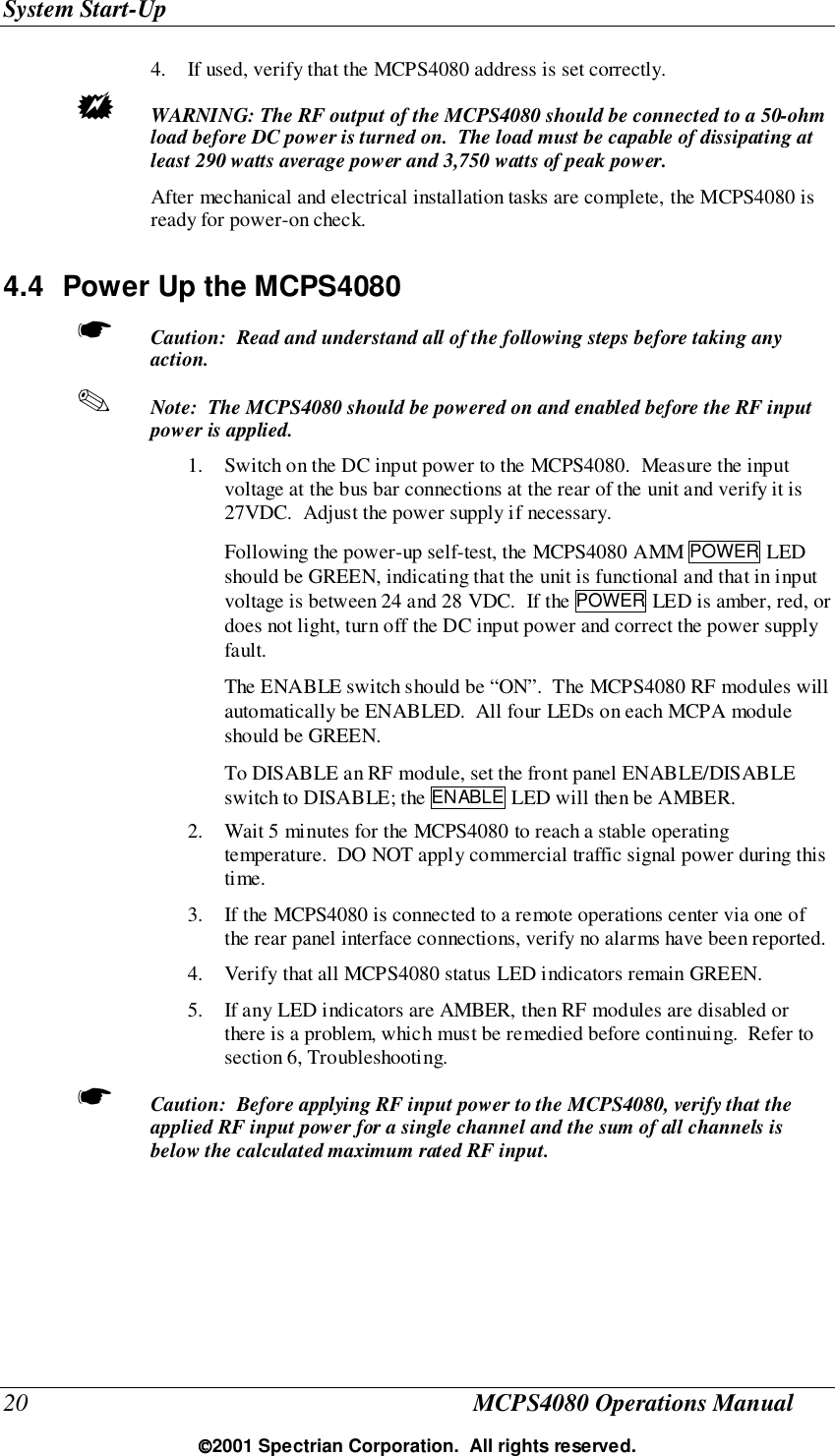 System Start-Up20 MCPS4080 Operations Manual2001 Spectrian Corporation.  All rights reserved.4. If used, verify that the MCPS4080 address is set correctly.! WARNING: The RF output of the MCPS4080 should be connected to a 50-ohmload before DC power is turned on.  The load must be capable of dissipating atleast 290 watts average power and 3,750 watts of peak power.After mechanical and electrical installation tasks are complete, the MCPS4080 isready for power-on check.4.4  Power Up the MCPS4080☛ Caution:  Read and understand all of the following steps before taking anyaction.✎ Note:  The MCPS4080 should be powered on and enabled before the RF inputpower is applied.1. Switch on the DC input power to the MCPS4080.  Measure the inputvoltage at the bus bar connections at the rear of the unit and verify it is27VDC.  Adjust the power supply if necessary.Following the power-up self-test, the MCPS4080 AMM POWER LEDshould be GREEN, indicating that the unit is functional and that in inputvoltage is between 24 and 28 VDC.  If the POWER LED is amber, red, ordoes not light, turn off the DC input power and correct the power supplyfault.The ENABLE switch should be “ON”.  The MCPS4080 RF modules willautomatically be ENABLED.  All four LEDs on each MCPA moduleshould be GREEN.To DISABLE an RF module, set the front panel ENABLE/DISABLEswitch to DISABLE; the ENABLE LED will then be AMBER.2. Wait 5 minutes for the MCPS4080 to reach a stable operatingtemperature.  DO NOT apply commercial traffic signal power during thistime.3. If the MCPS4080 is connected to a remote operations center via one ofthe rear panel interface connections, verify no alarms have been reported.4. Verify that all MCPS4080 status LED indicators remain GREEN.5. If any LED indicators are AMBER, then RF modules are disabled orthere is a problem, which must be remedied before continuing.  Refer tosection 6, Troubleshooting.☛ Caution:  Before applying RF input power to the MCPS4080, verify that theapplied RF input power for a single channel and the sum of all channels isbelow the calculated maximum rated RF input.