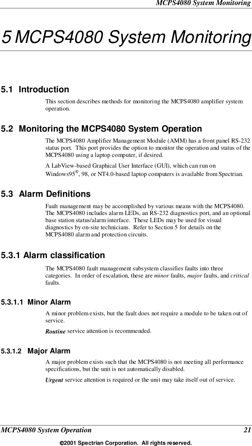 MCPS4080 System MonitoringMCPS4080 System Operation 212001 Spectrian Corporation.  All rights reserved.5 MCPS4080 System Monitoring5.1 IntroductionThis section describes methods for monitoring the MCPS4080 amplifier systemoperation.5.2  Monitoring the MCPS4080 System OperationThe MCPS4080 Amplifier Management Module (AMM) has a front panel RS-232status port.  This port provides the option to monitor the operation and status of theMCPS4080 using a laptop computer, if desired.A LabView-based Graphical User Interface (GUI), which can run onWindows95, 98, or NT4.0-based laptop computers is available from Spectrian.5.3 Alarm DefinitionsFault management may be accomplished by various means with the MCPS4080.The MCPS4080 includes alarm LEDs, an RS-232 diagnostics port, and an optionalbase station status/alarm interface.  These LEDs may be used for visualdiagnostics by on-site technicians.  Refer to Section 5 for details on theMCPS4080 alarm and protection circuits.5.3.1 Alarm classificationThe MCPS4080 fault management subsystem classifies faults into threecategories.  In order of escalation, these are minor faults, major faults, and criticalfaults.5.3.1.1 Minor AlarmA minor problem exists, but the fault does not require a module to be taken out ofservice.Routine service attention is recommended.5.3.1.2  Major AlarmA major problem exists such that the MCPS4080 is not meeting all performancespecifications, but the unit is not automatically disabled.Urgent service attention is required or the unit may take itself out of service.