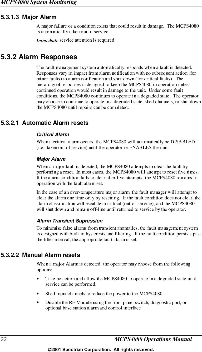 MCPS4080 System Monitoring22 MCPS4080 Operations Manual2001 Spectrian Corporation.  All rights reserved.5.3.1.3 Major AlarmA major failure or a condition exists that could result in damage.  The MCPS4080is automatically taken out of service.Immediate service attention is required.5.3.2 Alarm ResponsesThe fault management system automatically responds when a fault is detected.Responses vary in impact from alarm notification with no subsequent action (forminor faults) to alarm notification and shut-down (for critical faults).  Thehierarchy of responses is designed to keep the MCPS4080 in operation unlesscontinued operation would result in damage to the unit.  Under some faultconditions, the MCPS4080 continues to operate in a degraded state.  The operatormay choose to continue to operate in a degraded state, shed channels, or shut downthe MCPS4080 until repairs can be completed.5.3.2.1  Automatic Alarm resetsCritical AlarmWhen a critical alarm occurs, the MCPS4080 will automatically be DISABLED(i.e., taken out of service) until the operator re-ENABLES the unit.Major AlarmWhen a major fault is detected, the MCPS4080 attempts to clear the fault byperforming a reset.  In most cases, the MCPS4080 will attempt to reset five times.If the alarm condition fails to clear after five attempts, the MCPS4080 remains inoperation with the fault alarm set.In the case of an over-temperature major alarm, the fault manager will attempt toclear the alarm one time only by resetting.  If the fault condition does not clear, thealarm classification will escalate to critical (out-of-service), and the MCPS4080will shut down and remain off-line until returned to service by the operator.Alarm Transient SupressionTo minimize false alarms from transient anomalies, the fault management systemis designed with built-in hysteresis and filtering.  If the fault condition persists pastthe filter interval, the appropriate fault alarm is set.5.3.2.2  Manual Alarm resetsWhen a major Alarm is detected, the operator may choose from the followingoptions:• Take no action and allow the MCPS4080 to operate in a degraded state untilservice can be performed.• Shed input channels to reduce the power to the MCPS4080.• Disable the RF Module using the front panel switch, diagnostic port, oroptional base station alarm and control interface