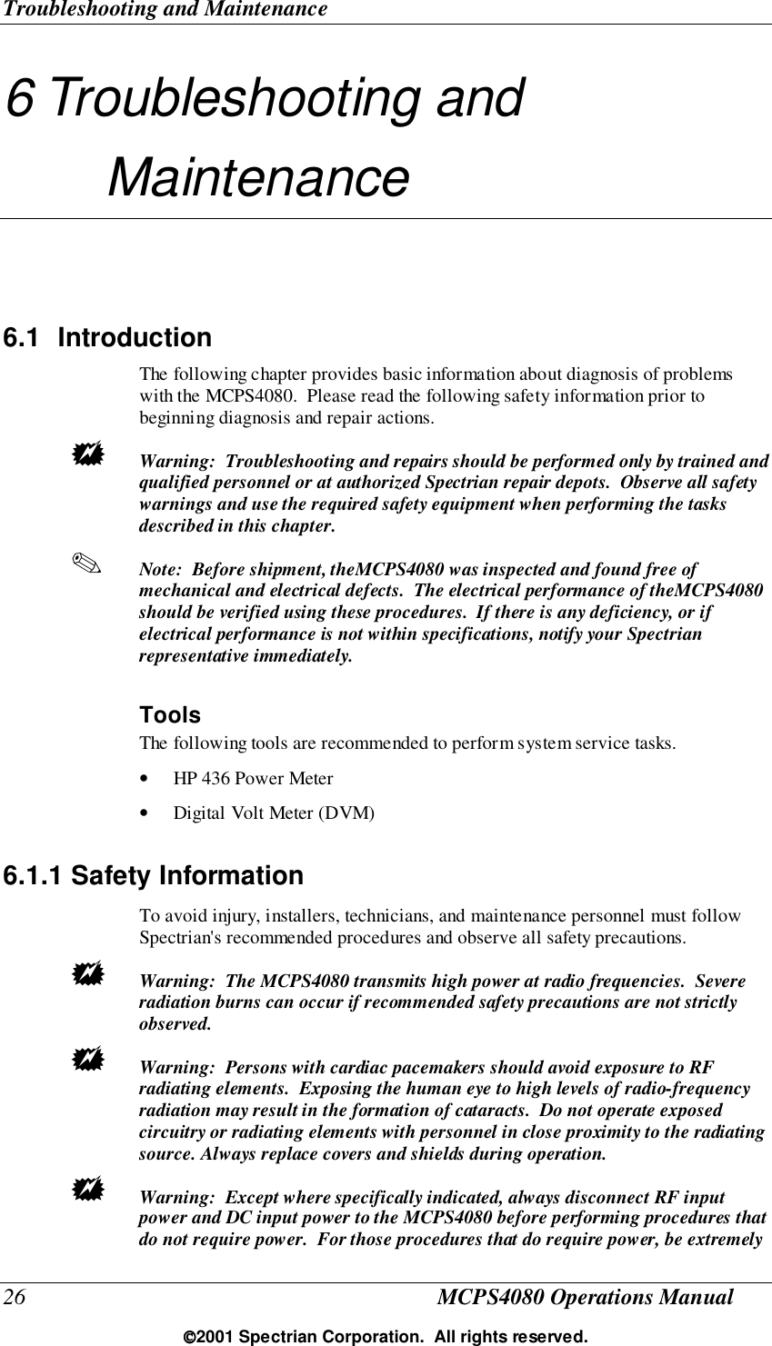 Troubleshooting and Maintenance26 MCPS4080 Operations Manual2001 Spectrian Corporation.  All rights reserved.6 Troubleshooting andMaintenance6.1 IntroductionThe following chapter provides basic information about diagnosis of problemswith the MCPS4080.  Please read the following safety information prior tobeginning diagnosis and repair actions.! Warning:  Troubleshooting and repairs should be performed only by trained andqualified personnel or at authorized Spectrian repair depots.  Observe all safetywarnings and use the required safety equipment when performing the tasksdescribed in this chapter.✎ Note:  Before shipment, theMCPS4080 was inspected and found free ofmechanical and electrical defects.  The electrical performance of theMCPS4080should be verified using these procedures.  If there is any deficiency, or ifelectrical performance is not within specifications, notify your Spectrianrepresentative immediately.ToolsThe following tools are recommended to perform system service tasks.• HP 436 Power Meter• Digital Volt Meter (DVM)6.1.1 Safety InformationTo avoid injury, installers, technicians, and maintenance personnel must followSpectrian&apos;s recommended procedures and observe all safety precautions.! Warning:  The MCPS4080 transmits high power at radio frequencies.  Severeradiation burns can occur if recommended safety precautions are not strictlyobserved.! Warning:  Persons with cardiac pacemakers should avoid exposure to RFradiating elements.  Exposing the human eye to high levels of radio-frequencyradiation may result in the formation of cataracts.  Do not operate exposedcircuitry or radiating elements with personnel in close proximity to the radiatingsource. Always replace covers and shields during operation.! Warning:  Except where specifically indicated, always disconnect RF inputpower and DC input power to the MCPS4080 before performing procedures thatdo not require power.  For those procedures that do require power, be extremely