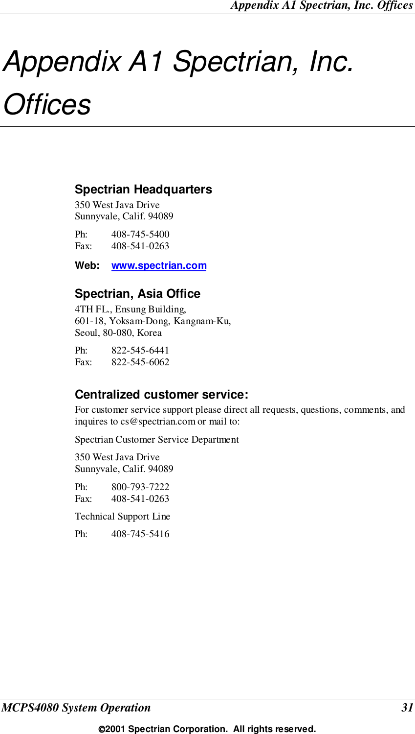Appendix A1 Spectrian, Inc. OfficesMCPS4080 System Operation 312001 Spectrian Corporation.  All rights reserved.Appendix A1 Spectrian, Inc.OfficesSpectrian Headquarters350 West Java DriveSunnyvale, Calif. 94089Ph: 408-745-5400Fax: 408-541-0263Web: www.spectrian.comSpectrian, Asia Office4TH FL., Ensung Building,601-18, Yoksam-Dong, Kangnam-Ku,Seoul, 80-080, KoreaPh: 822-545-6441Fax: 822-545-6062Centralized customer service:For customer service support please direct all requests, questions, comments, andinquires to cs@spectrian.com or mail to:Spectrian Customer Service Department350 West Java DriveSunnyvale, Calif. 94089Ph: 800-793-7222Fax: 408-541-0263Technical Support LinePh: 408-745-5416