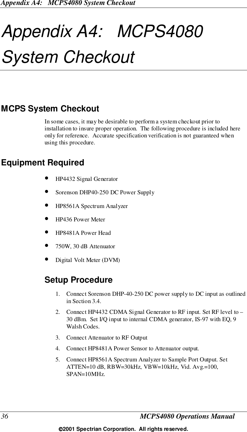 Appendix A4:   MCPS4080 System Checkout36 MCPS4080 Operations Manual2001 Spectrian Corporation.  All rights reserved.Appendix A4:   MCPS4080System CheckoutMCPS System CheckoutIn some cases, it may be desirable to perform a system checkout prior toinstallation to insure proper operation.  The following procedure is included hereonly for reference.  Accurate specification verification is not guaranteed whenusing this procedure.Equipment Required• HP4432 Signal Generator• Sorenson DHP40-250 DC Power Supply• HP8561A Spectrum Analyzer• HP436 Power Meter• HP8481A Power Head• 750W, 30 dB Attenuator• Digital Volt Meter (DVM)Setup Procedure1. Connect Sorenson DHP-40-250 DC power supply to DC input as outlinedin Section 3.4.2. Connect HP4432 CDMA Signal Generator to RF input. Set RF level to –30 dBm.  Set I/Q input to internal CDMA generator, IS-97 with EQ, 9Walsh Codes.3. Connect Attenuator to RF Output4. Connect HP8481A Power Sensor to Attenuator output.5. Connect HP8561A Spectrum Analyzer to Sample Port Output. SetATTEN=10 dB, RBW=30kHz, VBW=10kHz, Vid. Avg.=100,SPAN=10MHz.