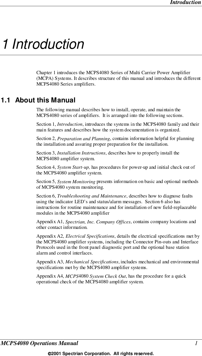 IntroductionMCPS4080 Operations Manual 12001 Spectrian Corporation.  All rights reserved.1 IntroductionChapter 1 introduces the MCPS4080 Series of Multi Carrier Power Amplifier(MCPA) Systems. It describes structure of this manual and introduces the differentMCPS4080 Series amplifiers.1.1  About this ManualThe following manual describes how to install, operate, and maintain theMCPS4080 series of amplifiers.  It is arranged into the following sections.Section 1, Introduction, introduces the systems in the MCPS4080 family and theirmain features and describes how the system documentation is organized.Section 2, Preparation and Planning, contains information helpful for planningthe installation and assuring proper preparation for the installation.Section 3, Installation Instructions, describes how to properly install theMCPS4080 amplifier system.Section 4, System Start-up, has procedures for power-up and initial check out ofthe MCPS4080 amplifier system.Section 5, System Monitoring presents information on basic and optional methodsof MCPS4080 system monitoring.Section 6, Troubleshooting and Maintenance, describes how to diagnose faultsusing the indicator LED’s and status/alarm messages.  Section 6 also hasinstructions for routine maintenance and for installation of new field-replaceablemodules in the MCPS4080 amplifierAppendix A1, Spectrian, Inc. Company Offices, contains company locations andother contact information.Appendix A2, Electrical Specifications, details the electrical specifications met bythe MCPS4080 amplifier systems, including the Connector Pin-outs and InterfaceProtocols used in the front panel diagnostic port and the optional base stationalarm and control interfaces.Appendix A3, Mechanical Specifications, includes mechanical and environmentalspecifications met by the MCPS4080 amplifier systems.Appendix A4, MCPS4080 System Check Out, has the procedure for a quickoperational check of the MCPS4080 amplifier system.