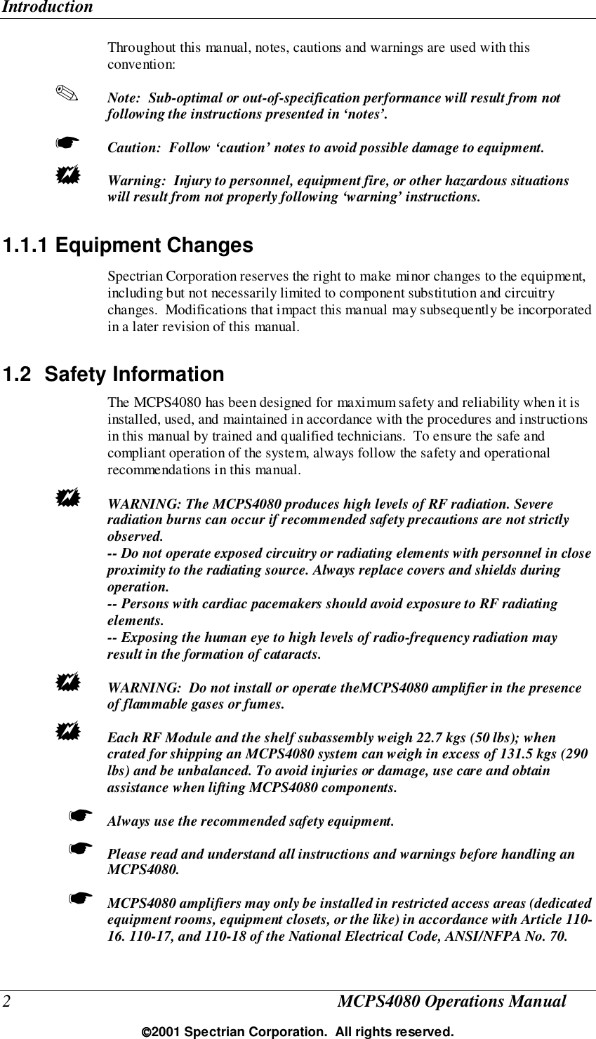 Introduction2MCPS4080 Operations Manual2001 Spectrian Corporation.  All rights reserved.Throughout this manual, notes, cautions and warnings are used with thisconvention:✎ Note:  Sub-optimal or out-of-specification performance will result from notfollowing the instructions presented in ‘notes’.☛ Caution:  Follow ‘caution’ notes to avoid possible damage to equipment.! Warning:  Injury to personnel, equipment fire, or other hazardous situationswill result from not properly following ‘warning’ instructions.1.1.1 Equipment ChangesSpectrian Corporation reserves the right to make minor changes to the equipment,including but not necessarily limited to component substitution and circuitrychanges.  Modifications that impact this manual may subsequently be incorporatedin a later revision of this manual.1.2 Safety InformationThe MCPS4080 has been designed for maximum safety and reliability when it isinstalled, used, and maintained in accordance with the procedures and instructionsin this manual by trained and qualified technicians.  To ensure the safe andcompliant operation of the system, always follow the safety and operationalrecommendations in this manual.! WARNING: The MCPS4080 produces high levels of RF radiation. Severeradiation burns can occur if recommended safety precautions are not strictlyobserved.-- Do not operate exposed circuitry or radiating elements with personnel in closeproximity to the radiating source. Always replace covers and shields duringoperation.-- Persons with cardiac pacemakers should avoid exposure to RF radiatingelements.-- Exposing the human eye to high levels of radio-frequency radiation mayresult in the formation of cataracts.! WARNING:  Do not install or operate theMCPS4080 amplifier in the presenceof flammable gases or fumes.! Each RF Module and the shelf subassembly weigh 22.7 kgs (50 lbs); whencrated for shipping an MCPS4080 system can weigh in excess of 131.5 kgs (290lbs) and be unbalanced. To avoid injuries or damage, use care and obtainassistance when lifting MCPS4080 components.☛ Always use the recommended safety equipment.☛ Please read and understand all instructions and warnings before handling anMCPS4080.☛ MCPS4080 amplifiers may only be installed in restricted access areas (dedicatedequipment rooms, equipment closets, or the like) in accordance with Article 110-16. 110-17, and 110-18 of the National Electrical Code, ANSI/NFPA No. 70.