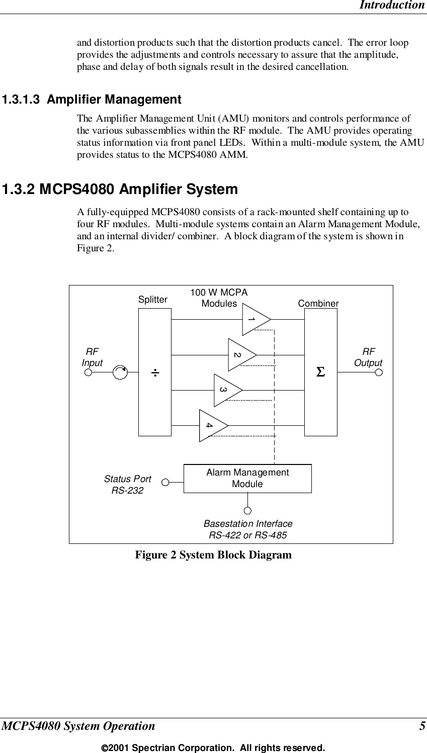 IntroductionMCPS4080 System Operation 52001 Spectrian Corporation.  All rights reserved.and distortion products such that the distortion products cancel.  The error loopprovides the adjustments and controls necessary to assure that the amplitude,phase and delay of both signals result in the desired cancellation.1.3.1.3 Amplifier ManagementThe Amplifier Management Unit (AMU) monitors and controls performance ofthe various subassemblies within the RF module.  The AMU provides operatingstatus information via front panel LEDs.  Within a multi-module system, the AMUprovides status to the MCPS4080 AMM.1.3.2 MCPS4080 Amplifier SystemA fully-equipped MCPS4080 consists of a rack-mounted shelf containing up tofour RF modules.  Multi-module systems contain an Alarm Management Module,and an internal divider/ combiner.  A block diagram of the system is shown inFigure 2.Figure 2 System Block Diagram2÷÷÷÷100 W MCPAModules341Alarm ManagementModuleSplitterBasestation InterfaceRS-422 or RS-485ΣΣΣΣCombinerRFInput RFOutputStatus PortRS-232