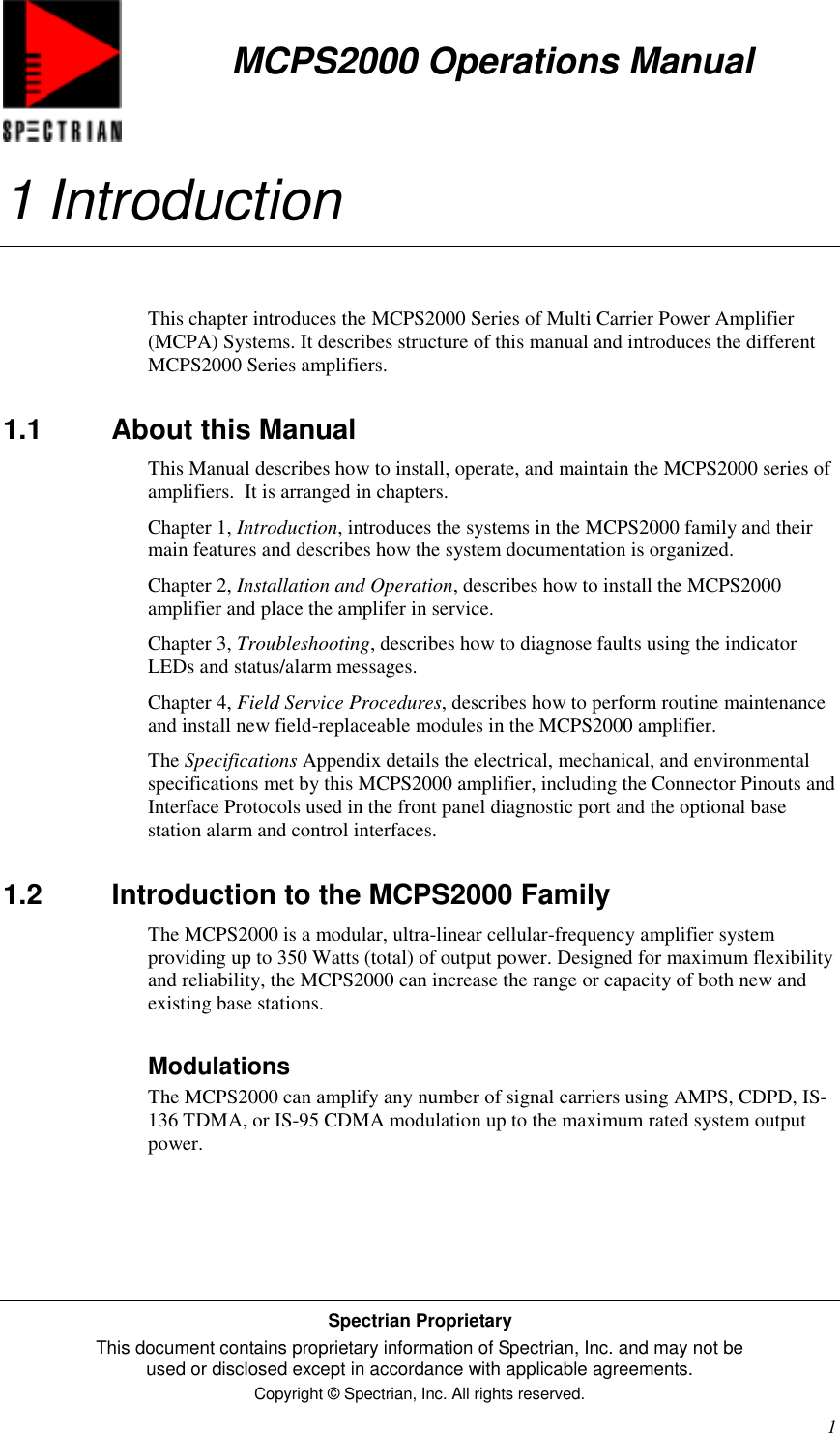 MCPS2000 Operations ManualSpectrian ProprietaryThis document contains proprietary information of Spectrian, Inc. and may not beused or disclosed except in accordance with applicable agreements.Copyright © Spectrian, Inc. All rights reserved.11 IntroductionThis chapter introduces the MCPS2000 Series of Multi Carrier Power Amplifier(MCPA) Systems. It describes structure of this manual and introduces the differentMCPS2000 Series amplifiers.1.1 About this ManualThis Manual describes how to install, operate, and maintain the MCPS2000 series ofamplifiers.  It is arranged in chapters.Chapter 1, Introduction, introduces the systems in the MCPS2000 family and theirmain features and describes how the system documentation is organized.Chapter 2, Installation and Operation, describes how to install the MCPS2000amplifier and place the amplifer in service.Chapter 3, Troubleshooting, describes how to diagnose faults using the indicatorLEDs and status/alarm messages.Chapter 4, Field Service Procedures, describes how to perform routine maintenanceand install new field-replaceable modules in the MCPS2000 amplifier.The Specifications Appendix details the electrical, mechanical, and environmentalspecifications met by this MCPS2000 amplifier, including the Connector Pinouts andInterface Protocols used in the front panel diagnostic port and the optional basestation alarm and control interfaces.1.2  Introduction to the MCPS2000 FamilyThe MCPS2000 is a modular, ultra-linear cellular-frequency amplifier systemproviding up to 350 Watts (total) of output power. Designed for maximum flexibilityand reliability, the MCPS2000 can increase the range or capacity of both new andexisting base stations.ModulationsThe MCPS2000 can amplify any number of signal carriers using AMPS, CDPD, IS-136 TDMA, or IS-95 CDMA modulation up to the maximum rated system outputpower.