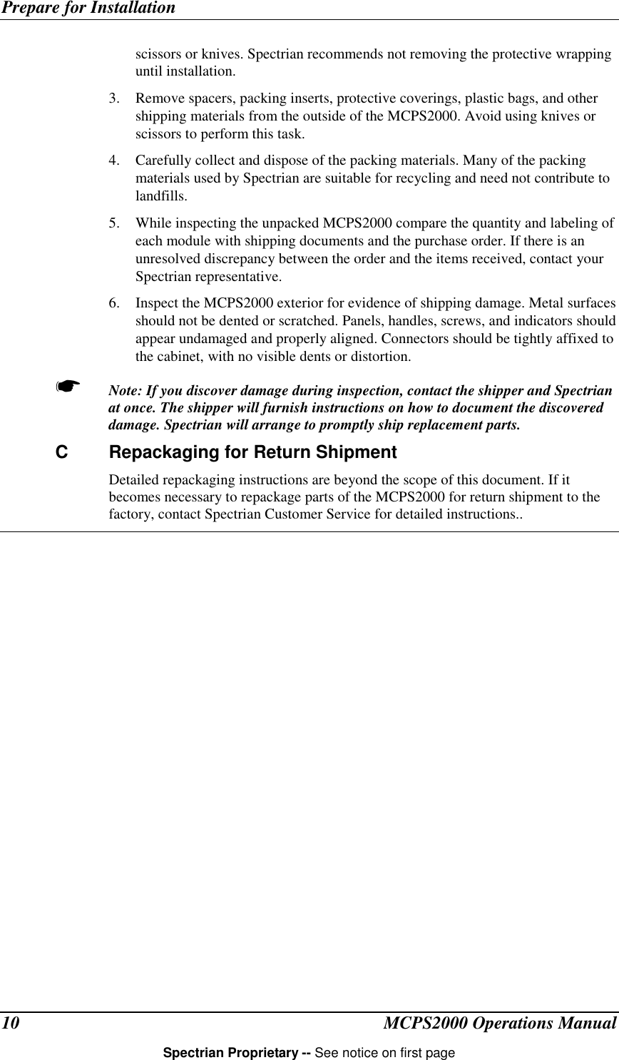 Prepare for InstallationMCPS2000 Operations ManualSpectrian Proprietary -- See notice on first page10scissors or knives. Spectrian recommends not removing the protective wrappinguntil installation.3. Remove spacers, packing inserts, protective coverings, plastic bags, and othershipping materials from the outside of the MCPS2000. Avoid using knives orscissors to perform this task.4. Carefully collect and dispose of the packing materials. Many of the packingmaterials used by Spectrian are suitable for recycling and need not contribute tolandfills.5. While inspecting the unpacked MCPS2000 compare the quantity and labeling ofeach module with shipping documents and the purchase order. If there is anunresolved discrepancy between the order and the items received, contact yourSpectrian representative.6. Inspect the MCPS2000 exterior for evidence of shipping damage. Metal surfacesshould not be dented or scratched. Panels, handles, screws, and indicators shouldappear undamaged and properly aligned. Connectors should be tightly affixed tothe cabinet, with no visible dents or distortion.☛ Note: If you discover damage during inspection, contact the shipper and Spectrianat once. The shipper will furnish instructions on how to document the discovereddamage. Spectrian will arrange to promptly ship replacement parts.C Repackaging for Return ShipmentDetailed repackaging instructions are beyond the scope of this document. If itbecomes necessary to repackage parts of the MCPS2000 for return shipment to thefactory, contact Spectrian Customer Service for detailed instructions..