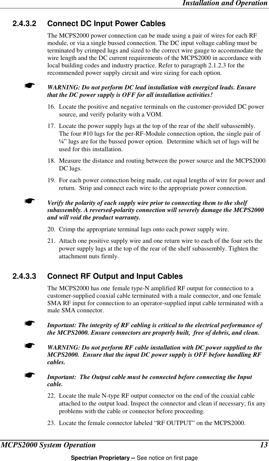Installation and OperationMCPS2000 System Operation 13Spectrian Proprietary -- See notice on first page2.4.3.2  Connect DC Input Power CablesThe MCPS2000 power connection can be made using a pair of wires for each RFmodule, or via a single bussed connection. The DC input voltage cabling must beterminated by crimped lugs and sized to the correct wire gauge to accommodate thewire length and the DC current requirements of the MCPS2000 in accordance withlocal building codes and industry practice. Refer to paragraph 2.1.2.3 for therecommended power supply circuit and wire sizing for each option.☛ WARNING: Do not perform DC lead installation with energized leads. Ensurethat the DC power supply is OFF for all installation activities!16. Locate the positive and negative terminals on the customer-provided DC powersource, and verify polarity with a VOM.17. Locate the power supply lugs at the top of the rear of the shelf subassembly.The four #10 lugs for the per-RF-Module connection option, the single pair of¼” lugs are for the bussed power option.  Determine which set of lugs will beused for this installation.18. Measure the distance and routing between the power source and the MCPS2000DC lugs.19. For each power connection being made, cut equal lengths of wire for power andreturn.  Strip and connect each wire to the appropriate power connection.☛ Verify the polarity of each supply wire prior to connecting them to the shelfsubassembly. A reversed-polarity connection will severely damage the MCPS2000and will void the product warranty.20. Crimp the appropriate terminal lugs onto each power supply wire.21. Attach one positive supply wire and one return wire to each of the four sets thepower supply lugs at the top of the rear of the shelf subassembly. Tighten theattachment nuts firmly.2.4.3.3  Connect RF Output and Input CablesThe MCPS2000 has one female type-N amplified RF output for connection to acustomer-supplied coaxial cable terminated with a male connector, and one femaleSMA RF input for connection to an operator-supplied input cable terminated with amale SMA connector.☛ Important: The integrity of RF cabling is critical to the electrical performance ofthe MCPS2000. Ensure connectors are properly built,  free of debris, and clean.☛ WARNING: Do not perform RF cable installation with DC power supplied to theMCPS2000.  Ensure that the input DC power supply is OFF before handling RFcables.☛ Important:  The Output cable must be connected before connecting the Inputcable.22. Locate the male N-type RF output connector on the end of the coaxial cableattached to the output load. Inspect the connector and clean if necessary; fix anyproblems with the cable or connector before proceeding.23. Locate the female connector labeled “RF OUTPUT” on the MCPS2000.