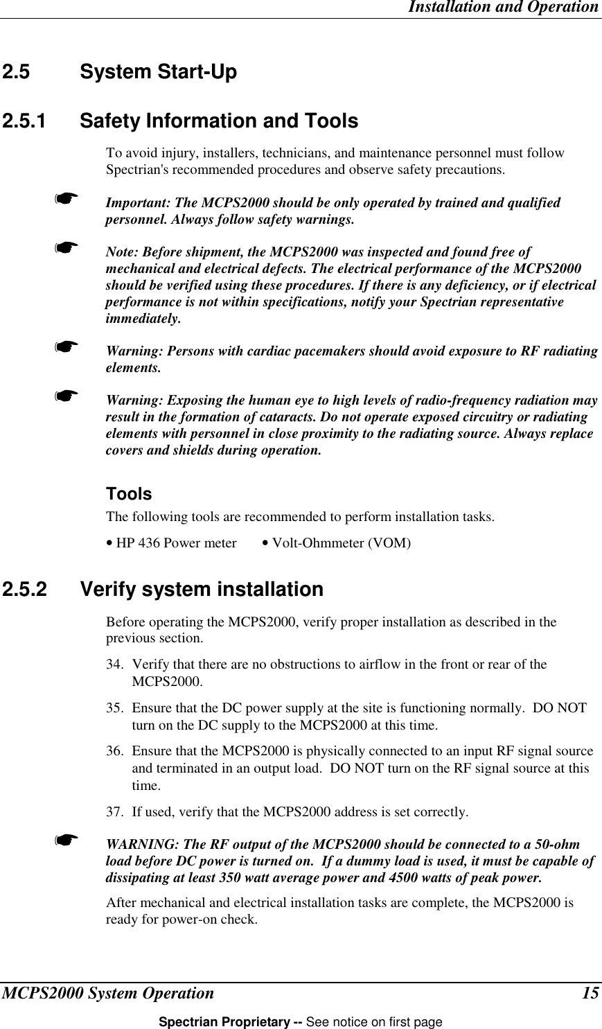 Installation and OperationMCPS2000 System Operation 15Spectrian Proprietary -- See notice on first page2.5 System Start-Up2.5.1  Safety Information and ToolsTo avoid injury, installers, technicians, and maintenance personnel must followSpectrian&apos;s recommended procedures and observe safety precautions.☛ Important: The MCPS2000 should be only operated by trained and qualifiedpersonnel. Always follow safety warnings.☛ Note: Before shipment, the MCPS2000 was inspected and found free ofmechanical and electrical defects. The electrical performance of the MCPS2000should be verified using these procedures. If there is any deficiency, or if electricalperformance is not within specifications, notify your Spectrian representativeimmediately.☛ Warning: Persons with cardiac pacemakers should avoid exposure to RF radiatingelements.☛ Warning: Exposing the human eye to high levels of radio-frequency radiation mayresult in the formation of cataracts. Do not operate exposed circuitry or radiatingelements with personnel in close proximity to the radiating source. Always replacecovers and shields during operation.ToolsThe following tools are recommended to perform installation tasks.• HP 436 Power meter • Volt-Ohmmeter (VOM)2.5.2  Verify system installationBefore operating the MCPS2000, verify proper installation as described in theprevious section.34. Verify that there are no obstructions to airflow in the front or rear of theMCPS2000.35. Ensure that the DC power supply at the site is functioning normally.  DO NOTturn on the DC supply to the MCPS2000 at this time.36. Ensure that the MCPS2000 is physically connected to an input RF signal sourceand terminated in an output load.  DO NOT turn on the RF signal source at thistime.37. If used, verify that the MCPS2000 address is set correctly.☛ WARNING: The RF output of the MCPS2000 should be connected to a 50-ohmload before DC power is turned on.  If a dummy load is used, it must be capable ofdissipating at least 350 watt average power and 4500 watts of peak power.After mechanical and electrical installation tasks are complete, the MCPS2000 isready for power-on check.