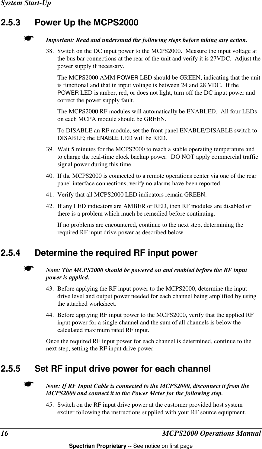System Start-UpMCPS2000 Operations ManualSpectrian Proprietary -- See notice on first page162.5.3  Power Up the MCPS2000☛ Important: Read and understand the following steps before taking any action.38. Switch on the DC input power to the MCPS2000.  Measure the input voltage atthe bus bar connections at the rear of the unit and verify it is 27VDC.  Adjust thepower supply if necessary.The MCPS2000 AMM POWER LED should be GREEN, indicating that the unitis functional and that in input voltage is between 24 and 28 VDC.  If thePOWER LED is amber, red, or does not light, turn off the DC input power andcorrect the power supply fault.The MCPS2000 RF modules will automatically be ENABLED.  All four LEDson each MCPA module should be GREEN.To DISABLE an RF module, set the front panel ENABLE/DISABLE switch toDISABLE; the ENABLE LED will be RED.39. Wait 5 minutes for the MCPS2000 to reach a stable operating temperature andto charge the real-time clock backup power.  DO NOT apply commercial trafficsignal power during this time.40. If the MCPS2000 is connected to a remote operations center via one of the rearpanel interface connections, verify no alarms have been reported.41. Verify that all MCPS2000 LED indicators remain GREEN.42. If any LED indicators are AMBER or RED, then RF modules are disabled orthere is a problem which much be remedied before continuing.If no problems are encountered, continue to the next step, determining therequired RF input drive power as described below.2.5.4  Determine the required RF input power☛ Note: The MCPS2000 should be powered on and enabled before the RF inputpower is applied.43. Before applying the RF input power to the MCPS2000, determine the inputdrive level and output power needed for each channel being amplified by usingthe attached worksheet.44. Before applying RF input power to the MCPS2000, verify that the applied RFinput power for a single channel and the sum of all channels is below thecalculated maximum rated RF input.Once the required RF input power for each channel is determined, continue to thenext step, setting the RF input drive power.2.5.5  Set RF input drive power for each channel☛ Note: If RF Input Cable is connected to the MCPS2000, disconnect it from theMCPS2000 and connect it to the Power Meter for the following step.45. Switch on the RF input drive power at the customer provided host systemexciter following the instructions supplied with your RF source equipment.