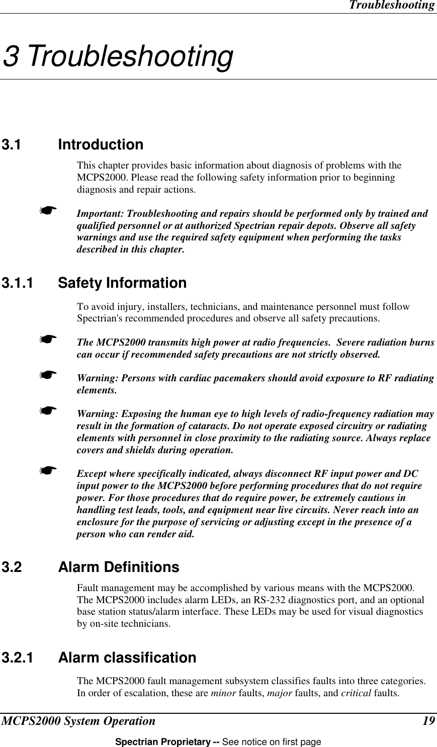 TroubleshootingMCPS2000 System Operation 19Spectrian Proprietary -- See notice on first page3 Troubleshooting3.1 IntroductionThis chapter provides basic information about diagnosis of problems with theMCPS2000. Please read the following safety information prior to beginningdiagnosis and repair actions.☛ Important: Troubleshooting and repairs should be performed only by trained andqualified personnel or at authorized Spectrian repair depots. Observe all safetywarnings and use the required safety equipment when performing the tasksdescribed in this chapter.3.1.1 Safety InformationTo avoid injury, installers, technicians, and maintenance personnel must followSpectrian&apos;s recommended procedures and observe all safety precautions.☛ The MCPS2000 transmits high power at radio frequencies.  Severe radiation burnscan occur if recommended safety precautions are not strictly observed.☛ Warning: Persons with cardiac pacemakers should avoid exposure to RF radiatingelements.☛ Warning: Exposing the human eye to high levels of radio-frequency radiation mayresult in the formation of cataracts. Do not operate exposed circuitry or radiatingelements with personnel in close proximity to the radiating source. Always replacecovers and shields during operation.☛ Except where specifically indicated, always disconnect RF input power and DCinput power to the MCPS2000 before performing procedures that do not requirepower. For those procedures that do require power, be extremely cautious inhandling test leads, tools, and equipment near live circuits. Never reach into anenclosure for the purpose of servicing or adjusting except in the presence of aperson who can render aid.3.2 Alarm DefinitionsFault management may be accomplished by various means with the MCPS2000.The MCPS2000 includes alarm LEDs, an RS-232 diagnostics port, and an optionalbase station status/alarm interface. These LEDs may be used for visual diagnosticsby on-site technicians.3.2.1 Alarm classificationThe MCPS2000 fault management subsystem classifies faults into three categories.In order of escalation, these are minor faults, major faults, and critical faults.
