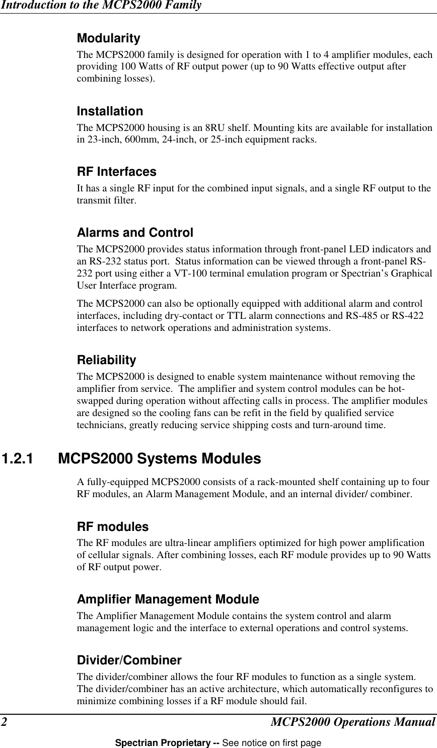 Introduction to the MCPS2000 FamilyMCPS2000 Operations ManualSpectrian Proprietary -- See notice on first page2ModularityThe MCPS2000 family is designed for operation with 1 to 4 amplifier modules, eachproviding 100 Watts of RF output power (up to 90 Watts effective output aftercombining losses).InstallationThe MCPS2000 housing is an 8RU shelf. Mounting kits are available for installationin 23-inch, 600mm, 24-inch, or 25-inch equipment racks.RF InterfacesIt has a single RF input for the combined input signals, and a single RF output to thetransmit filter.Alarms and ControlThe MCPS2000 provides status information through front-panel LED indicators andan RS-232 status port.  Status information can be viewed through a front-panel RS-232 port using either a VT-100 terminal emulation program or Spectrian’s GraphicalUser Interface program.The MCPS2000 can also be optionally equipped with additional alarm and controlinterfaces, including dry-contact or TTL alarm connections and RS-485 or RS-422interfaces to network operations and administration systems.ReliabilityThe MCPS2000 is designed to enable system maintenance without removing theamplifier from service.  The amplifier and system control modules can be hot-swapped during operation without affecting calls in process. The amplifier modulesare designed so the cooling fans can be refit in the field by qualified servicetechnicians, greatly reducing service shipping costs and turn-around time.1.2.1 MCPS2000 Systems ModulesA fully-equipped MCPS2000 consists of a rack-mounted shelf containing up to fourRF modules, an Alarm Management Module, and an internal divider/ combiner.RF modulesThe RF modules are ultra-linear amplifiers optimized for high power amplificationof cellular signals. After combining losses, each RF module provides up to 90 Wattsof RF output power.Amplifier Management ModuleThe Amplifier Management Module contains the system control and alarmmanagement logic and the interface to external operations and control systems.Divider/CombinerThe divider/combiner allows the four RF modules to function as a single system.The divider/combiner has an active architecture, which automatically reconfigures tominimize combining losses if a RF module should fail.