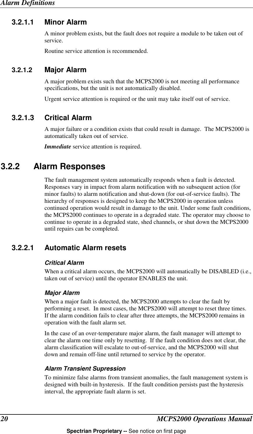 Alarm DefinitionsMCPS2000 Operations ManualSpectrian Proprietary -- See notice on first page203.2.1.1 Minor AlarmA minor problem exists, but the fault does not require a module to be taken out ofservice.Routine service attention is recommended.3.2.1.2  Major AlarmA major problem exists such that the MCPS2000 is not meeting all performancespecifications, but the unit is not automatically disabled.Urgent service attention is required or the unit may take itself out of service.3.2.1.3 Critical AlarmA major failure or a condition exists that could result in damage.  The MCPS2000 isautomatically taken out of service.Immediate service attention is required.3.2.2 Alarm ResponsesThe fault management system automatically responds when a fault is detected.Responses vary in impact from alarm notification with no subsequent action (forminor faults) to alarm notification and shut-down (for out-of-service faults). Thehierarchy of responses is designed to keep the MCPS2000 in operation unlesscontinued operation would result in damage to the unit. Under some fault conditions,the MCPS2000 continues to operate in a degraded state. The operator may choose tocontinue to operate in a degraded state, shed channels, or shut down the MCPS2000until repairs can be completed.3.2.2.1 Automatic Alarm resetsCritical AlarmWhen a critical alarm occurs, the MCPS2000 will automatically be DISABLED (i.e.,taken out of service) until the operator ENABLES the unit.Major AlarmWhen a major fault is detected, the MCPS2000 attempts to clear the fault byperforming a reset.  In most cases, the MCPS2000 will attempt to reset three times.If the alarm condition fails to clear after three attempts, the MCPS2000 remains inoperation with the fault alarm set.In the case of an over-temperature major alarm, the fault manager will attempt toclear the alarm one time only by resetting.  If the fault condition does not clear, thealarm classification will escalate to out-of-service, and the MCPS2000 will shutdown and remain off-line until returned to service by the operator.Alarm Transient SupressionTo minimize false alarms from transient anomalies, the fault management system isdesigned with built-in hysteresis.  If the fault condition persists past the hysteresisinterval, the appropriate fault alarm is set.