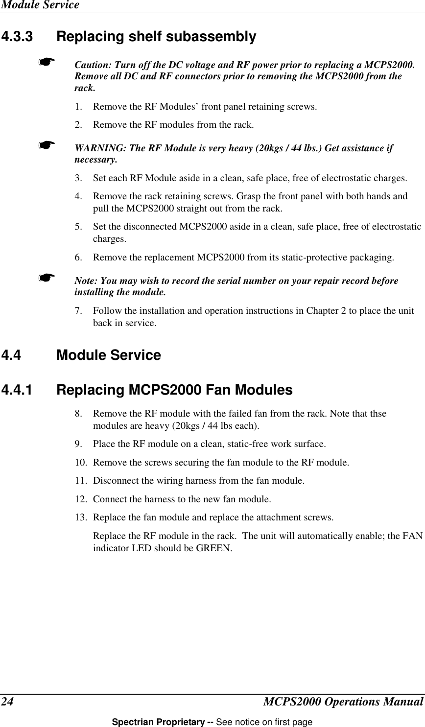 Module ServiceMCPS2000 Operations ManualSpectrian Proprietary -- See notice on first page244.3.3  Replacing shelf subassembly☛ Caution: Turn off the DC voltage and RF power prior to replacing a MCPS2000.Remove all DC and RF connectors prior to removing the MCPS2000 from therack.1. Remove the RF Modules’ front panel retaining screws.2. Remove the RF modules from the rack.☛ WARNING: The RF Module is very heavy (20kgs / 44 lbs.) Get assistance ifnecessary.3. Set each RF Module aside in a clean, safe place, free of electrostatic charges.4. Remove the rack retaining screws. Grasp the front panel with both hands andpull the MCPS2000 straight out from the rack.5. Set the disconnected MCPS2000 aside in a clean, safe place, free of electrostaticcharges.6. Remove the replacement MCPS2000 from its static-protective packaging.☛ Note: You may wish to record the serial number on your repair record beforeinstalling the module.7. Follow the installation and operation instructions in Chapter 2 to place the unitback in service.4.4 Module Service4.4.1  Replacing MCPS2000 Fan Modules8. Remove the RF module with the failed fan from the rack. Note that thsemodules are heavy (20kgs / 44 lbs each).9. Place the RF module on a clean, static-free work surface.10. Remove the screws securing the fan module to the RF module.11. Disconnect the wiring harness from the fan module.12. Connect the harness to the new fan module.13. Replace the fan module and replace the attachment screws.Replace the RF module in the rack.  The unit will automatically enable; the FANindicator LED should be GREEN.
