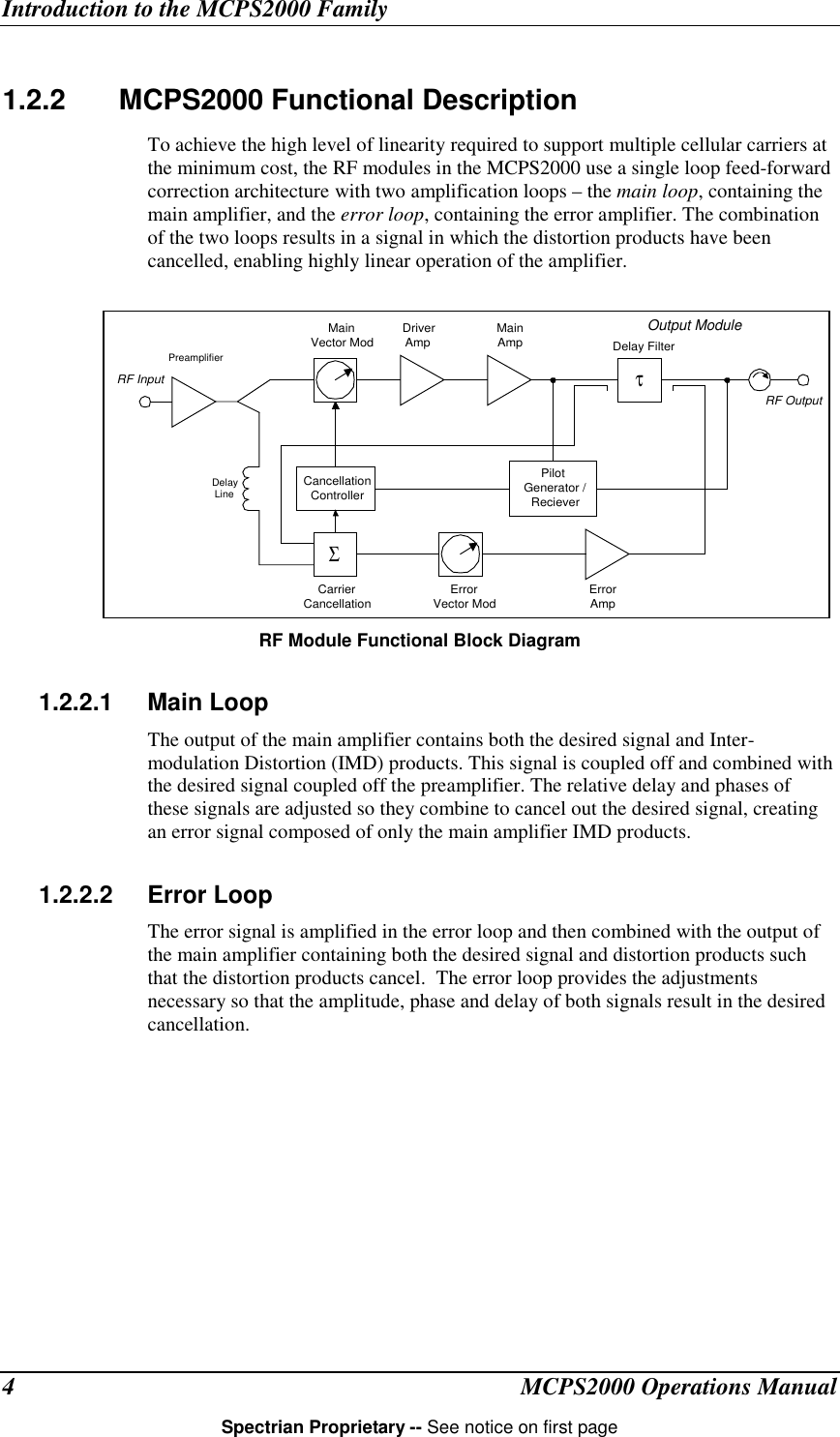 Introduction to the MCPS2000 FamilyMCPS2000 Operations ManualSpectrian Proprietary -- See notice on first page41.2.2   MCPS2000 Functional DescriptionTo achieve the high level of linearity required to support multiple cellular carriers atthe minimum cost, the RF modules in the MCPS2000 use a single loop feed-forwardcorrection architecture with two amplification loops – the main loop, containing themain amplifier, and the error loop, containing the error amplifier. The combinationof the two loops results in a signal in which the distortion products have beencancelled, enabling highly linear operation of the amplifier.RF Module Functional Block Diagram1.2.2.1 Main LoopThe output of the main amplifier contains both the desired signal and Inter-modulation Distortion (IMD) products. This signal is coupled off and combined withthe desired signal coupled off the preamplifier. The relative delay and phases ofthese signals are adjusted so they combine to cancel out the desired signal, creatingan error signal composed of only the main amplifier IMD products.1.2.2.2 Error LoopThe error signal is amplified in the error loop and then combined with the output ofthe main amplifier containing both the desired signal and distortion products suchthat the distortion products cancel.  The error loop provides the adjustmentsnecessary so that the amplitude, phase and delay of both signals result in the desiredcancellation.MainVector Mod DriverAmp MainAmp Delay FilterOutput ModulePilotGenerator /RecieverCancellationControllerCarrierCancellation ErrorVector ModΣτPreamplifierDelayLineErrorAmpRF InputRF Output