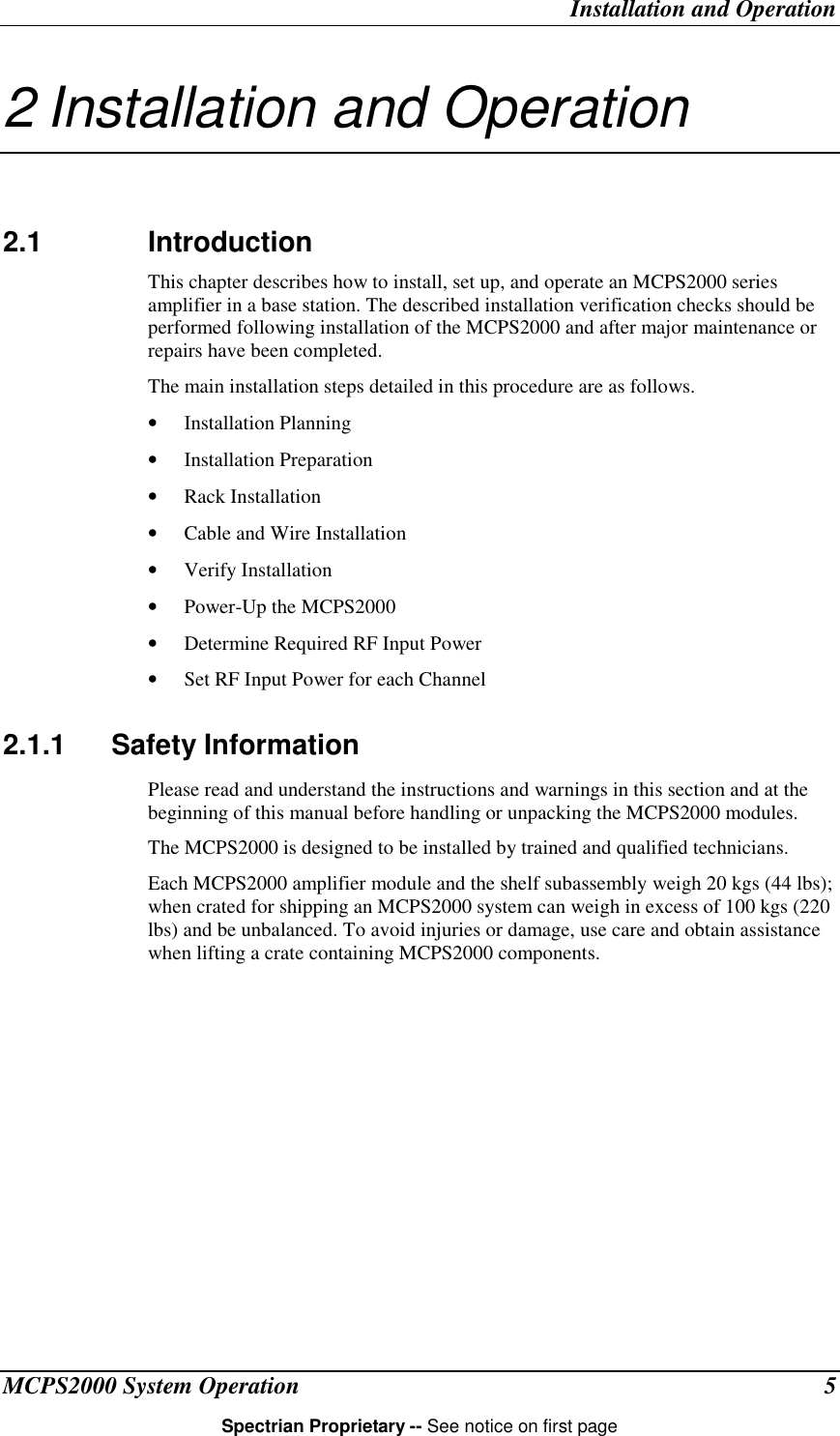 Installation and OperationMCPS2000 System Operation 5Spectrian Proprietary -- See notice on first page2 Installation and Operation2.1 IntroductionThis chapter describes how to install, set up, and operate an MCPS2000 seriesamplifier in a base station. The described installation verification checks should beperformed following installation of the MCPS2000 and after major maintenance orrepairs have been completed.The main installation steps detailed in this procedure are as follows.• Installation Planning• Installation Preparation• Rack Installation• Cable and Wire Installation• Verify Installation• Power-Up the MCPS2000• Determine Required RF Input Power• Set RF Input Power for each Channel2.1.1 Safety InformationPlease read and understand the instructions and warnings in this section and at thebeginning of this manual before handling or unpacking the MCPS2000 modules.The MCPS2000 is designed to be installed by trained and qualified technicians.Each MCPS2000 amplifier module and the shelf subassembly weigh 20 kgs (44 lbs);when crated for shipping an MCPS2000 system can weigh in excess of 100 kgs (220lbs) and be unbalanced. To avoid injuries or damage, use care and obtain assistancewhen lifting a crate containing MCPS2000 components.