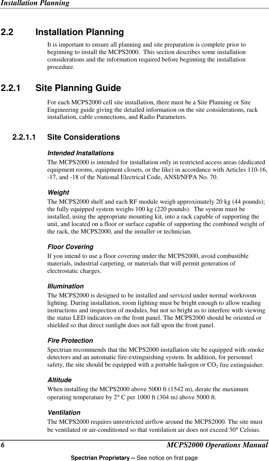Installation PlanningMCPS2000 Operations ManualSpectrian Proprietary -- See notice on first page62.2 Installation PlanningIt is important to ensure all planning and site preparation is complete prior tobeginning to install the MCPS2000.  This section describes some installationconsiderations and the information required before beginning the installationprocedure.2.2.1  Site Planning GuideFor each MCPS2000 cell site installation, there must be a Site Planning or SiteEngineering guide giving the detailed information on the site considerations, rackinstallation, cable connections, and Radio Parameters.2.2.1.1 Site ConsiderationsIntended InstallationsThe MCPS2000 is intended for installation only in restricted access areas (dedicatedequipment rooms, equipment closets, or the like) in accordance with Articles 110-16,-17, and -18 of the National Electrical Code, ANSI/NFPA No. 70.WeightThe MCPS2000 shelf and each RF module weigh approximately 20 kg (44 pounds);the fully equipped system weighs 100 kg (220 pounds).  The system must beinstalled, using the appropriate mounting kit, into a rack capable of supporting theunit, and located on a floor or surface capable of supporting the combined weight ofthe rack, the MCPS2000, and the installer or technician.Floor CoveringIf you intend to use a floor covering under the MCPS2000, avoid combustiblematerials, industrial carpeting, or materials that will permit generation ofelectrostatic charges.IlluminationThe MCPS2000 is designed to be installed and serviced under normal workroomlighting. During installation, room lighting must be bright enough to allow readinginstructions and inspection of modules, but not so bright as to interfere with viewingthe status LED indicators on the front panel. The MCPS2000 should be oriented orshielded so that direct sunlight does not fall upon the front panel.Fire ProtectionSpectrian recommends that the MCPS2000 installation site be equipped with smokedetectors and an automatic fire-extinguishing system. In addition, for personnelsafety, the site should be equipped with a portable halogen or CO2 fire extinguisher.AltitudeWhen installing the MCPS2000 above 5000 ft (1542 m), derate the maximumoperating temperature by 2° C per 1000 ft (304 m) above 5000 ft.VentilationThe MCPS2000 requires unrestricted airflow around the MCPS2000. The site mustbe ventilated or air-conditioned so that ventilation air does not exceed 50° Celsius.