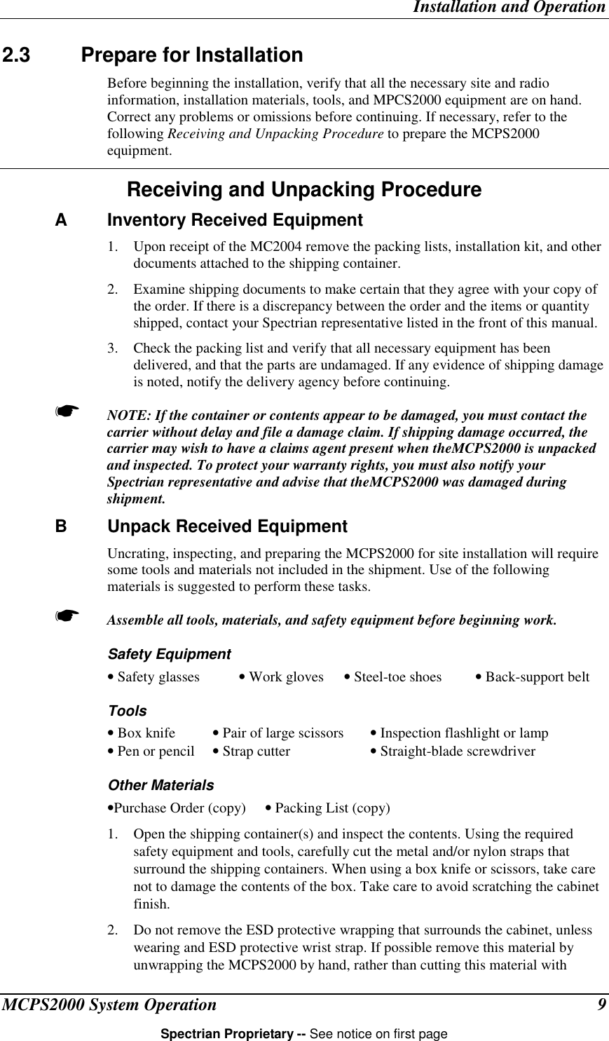 Installation and OperationMCPS2000 System Operation 9Spectrian Proprietary -- See notice on first page2.3 Prepare for InstallationBefore beginning the installation, verify that all the necessary site and radioinformation, installation materials, tools, and MPCS2000 equipment are on hand.Correct any problems or omissions before continuing. If necessary, refer to thefollowing Receiving and Unpacking Procedure to prepare the MCPS2000equipment.Receiving and Unpacking ProcedureA Inventory Received Equipment1. Upon receipt of the MC2004 remove the packing lists, installation kit, and otherdocuments attached to the shipping container.2. Examine shipping documents to make certain that they agree with your copy ofthe order. If there is a discrepancy between the order and the items or quantityshipped, contact your Spectrian representative listed in the front of this manual.3. Check the packing list and verify that all necessary equipment has beendelivered, and that the parts are undamaged. If any evidence of shipping damageis noted, notify the delivery agency before continuing.☛ NOTE: If the container or contents appear to be damaged, you must contact thecarrier without delay and file a damage claim. If shipping damage occurred, thecarrier may wish to have a claims agent present when theMCPS2000 is unpackedand inspected. To protect your warranty rights, you must also notify yourSpectrian representative and advise that theMCPS2000 was damaged duringshipment.B Unpack Received EquipmentUncrating, inspecting, and preparing the MCPS2000 for site installation will requiresome tools and materials not included in the shipment. Use of the followingmaterials is suggested to perform these tasks.☛ Assemble all tools, materials, and safety equipment before beginning work.Safety Equipment• Safety glasses • Work gloves • Steel-toe shoes • Back-support beltTools• Box knife • Pair of large scissors • Inspection flashlight or lamp• Pen or pencil • Strap cutter  • Straight-blade screwdriverOther Materials•Purchase Order (copy) • Packing List (copy)1. Open the shipping container(s) and inspect the contents. Using the requiredsafety equipment and tools, carefully cut the metal and/or nylon straps thatsurround the shipping containers. When using a box knife or scissors, take carenot to damage the contents of the box. Take care to avoid scratching the cabinetfinish.2. Do not remove the ESD protective wrapping that surrounds the cabinet, unlesswearing and ESD protective wrist strap. If possible remove this material byunwrapping the MCPS2000 by hand, rather than cutting this material with