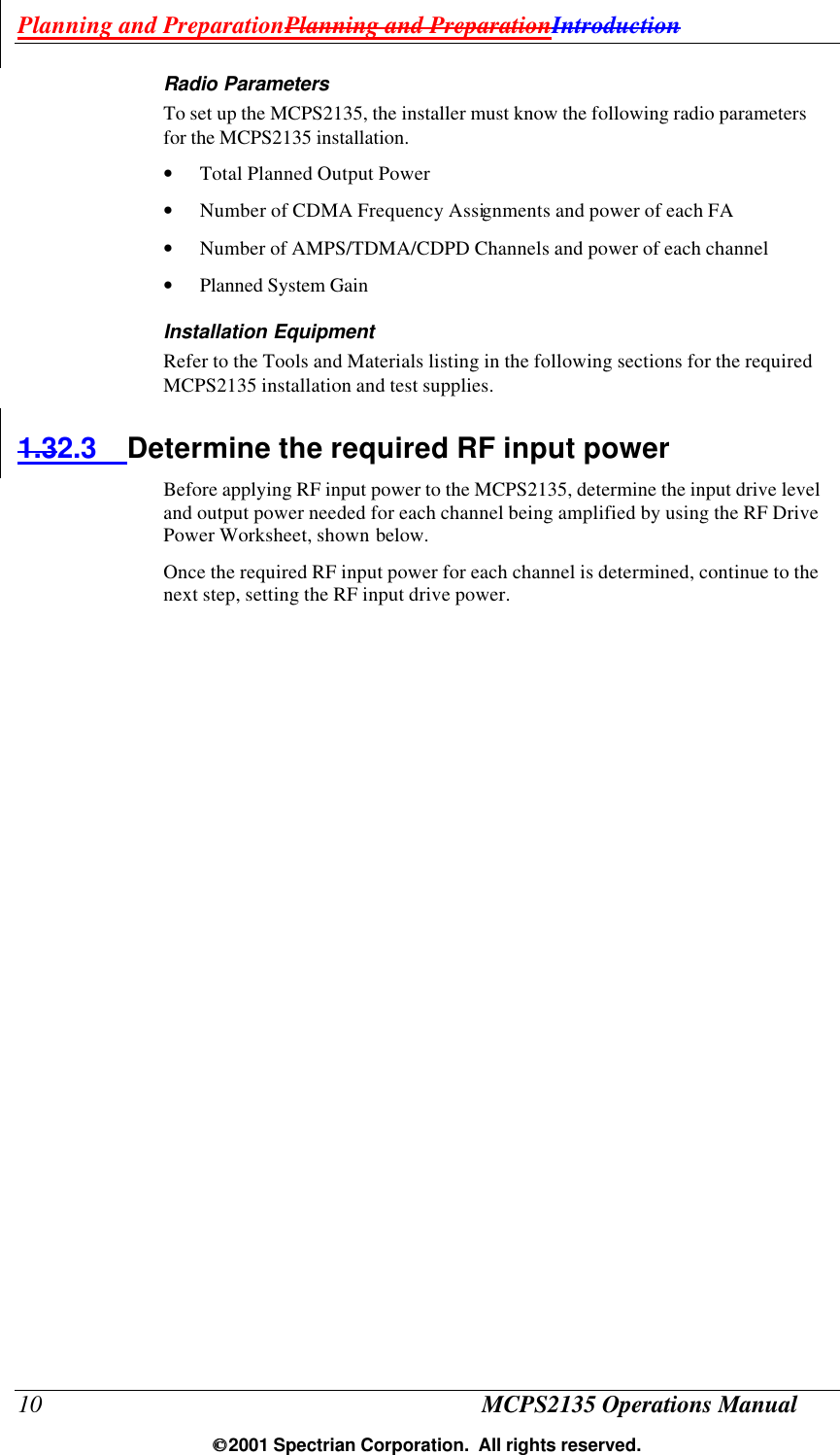 Planning and PreparationPlanning and PreparationIntroduction 10 MCPS2135 Operations Manual  2001 Spectrian Corporation.  All rights reserved. Radio Parameters To set up the MCPS2135, the installer must know the following radio parameters for the MCPS2135 installation. • Total Planned Output Power • Number of CDMA Frequency Assignments and power of each FA • Number of AMPS/TDMA/CDPD Channels and power of each channel • Planned System Gain Installation Equipment Refer to the Tools and Materials listing in the following sections for the required MCPS2135 installation and test supplies. 1.32.3 Determine the required RF input power Before applying RF input power to the MCPS2135, determine the input drive level and output power needed for each channel being amplified by using the RF Drive Power Worksheet, shown below.  Once the required RF input power for each channel is determined, continue to the next step, setting the RF input drive power. 