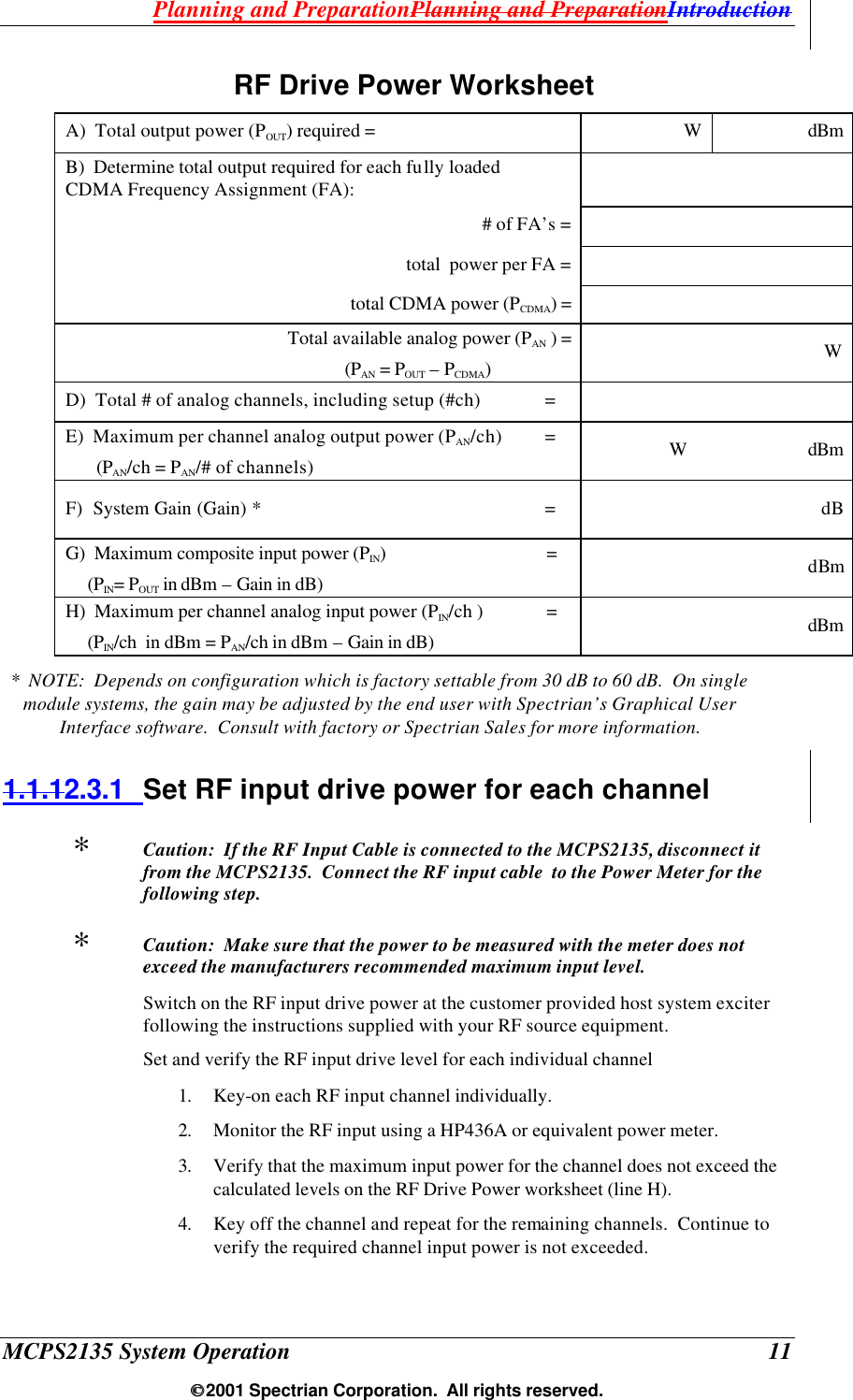 Planning and PreparationPlanning and PreparationIntroduction MCPS2135 System Operation  11  2001 Spectrian Corporation.  All rights reserved. RF Drive Power Worksheet  A)  Total output power (POUT) required = W dBm B)  Determine total output required for each fully loaded CDMA Frequency Assignment (FA):         # of FA’s =   total  power per FA =   total CDMA power (PCDMA) =   Total available analog power (PAN ) =   (PAN = POUT – PCDMA) W D)  Total # of analog channels, including setup (#ch)  =   E)  Maximum per channel analog output power (PAN/ch) =         (PAN/ch = PAN/# of channels) W dBm F)  System Gain (Gain) * =                              dB G)  Maximum composite input power (PIN) =      (PIN= POUT in dBm – Gain in dB)                               dBm H)  Maximum per channel analog input power (PIN/ch ) =       (PIN/ch  in dBm = PAN/ch in dBm – Gain in dB)                              dBm *  NOTE:  Depends on configuration which is factory settable from 30 dB to 60 dB.  On single module systems, the gain may be adjusted by the end user with Spectrian’s Graphical User Interface software.  Consult with factory or Spectrian Sales for more information. 1.1.12.3.1 Set RF input drive power for each channel ∗  Caution:  If the RF Input Cable is connected to the MCPS2135, disconnect it from the MCPS2135.  Connect the RF input cable  to the Power Meter for the following step.   ∗  Caution:  Make sure that the power to be measured with the meter does not exceed the manufacturers recommended maximum input level. Switch on the RF input drive power at the customer provided host system exciter following the instructions supplied with your RF source equipment. Set and verify the RF input drive level for each individual channel 1. Key-on each RF input channel individually. 2. Monitor the RF input using a HP436A or equivalent power meter.  3. Verify that the maximum input power for the channel does not exceed the calculated levels on the RF Drive Power worksheet (line H).  4. Key off the channel and repeat for the remaining channels.  Continue to verify the required channel input power is not exceeded.  