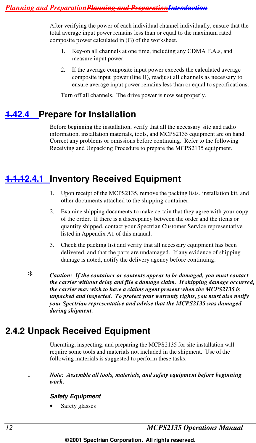 Planning and PreparationPlanning and PreparationIntroduction 12 MCPS2135 Operations Manual  2001 Spectrian Corporation.  All rights reserved. After verifying the power of each individual channel individually, ensure that the total average input power remains less than or equal to the maximum rated composite power calculated in (G) of the worksheet. 1. Key-on all channels at one time, including any CDMA F.A.s, and measure input power. 2. If the average composite input power exceeds the calculated average composite input  power (line H), readjust all channels as necessary to ensure average input power remains less than or equal to specifications.  Turn off all channels.  The drive power is now set properly. 1.42.4 Prepare for Installation Before beginning the installation, verify that all the necessary site and radio information, installation materials, tools, and MCPS2135 equipment are on hand.  Correct any problems or omissions before continuing.  Refer to the following Receiving and Unpacking Procedure to prepare the MCPS2135 equipment.  1.1.12.4.1 Inventory Received Equipment 1. Upon receipt of the MCPS2135, remove the packing lists, installation kit, and other documents attached to the shipping container. 2. Examine shipping documents to make certain that they agree with your copy of the order.  If there is a discrepancy between the order and the items or quantity shipped, contact your Spectrian Customer Service representative listed in Appendix A1 of this manual. 3. Check the packing list and verify that all necessary equipment has been delivered, and that the parts are undamaged.  If any evidence of shipping damage is noted, notify the delivery agency before continuing. ∗  Caution:  If the container or contents appear to be damaged, you must contact the carrier without delay and file a damage claim.  If shipping damage occurred, the carrier may wish to have a claims agent present when the MCPS2135 is unpacked and inspected.  To protect your warranty rights, you must also notify your Spectrian representative and advise that the MCPS2135 was damaged during shipment. 2.4.2 Unpack Received Equipment Uncrating, inspecting, and preparing the MCPS2135 for site installation will require some tools and materials not included in the shipment.  Use of the following materials is suggested to perform these tasks. .  Note:  Assemble all tools, materials, and safety equipment before beginning work. Safety Equipment • Safety glasses 