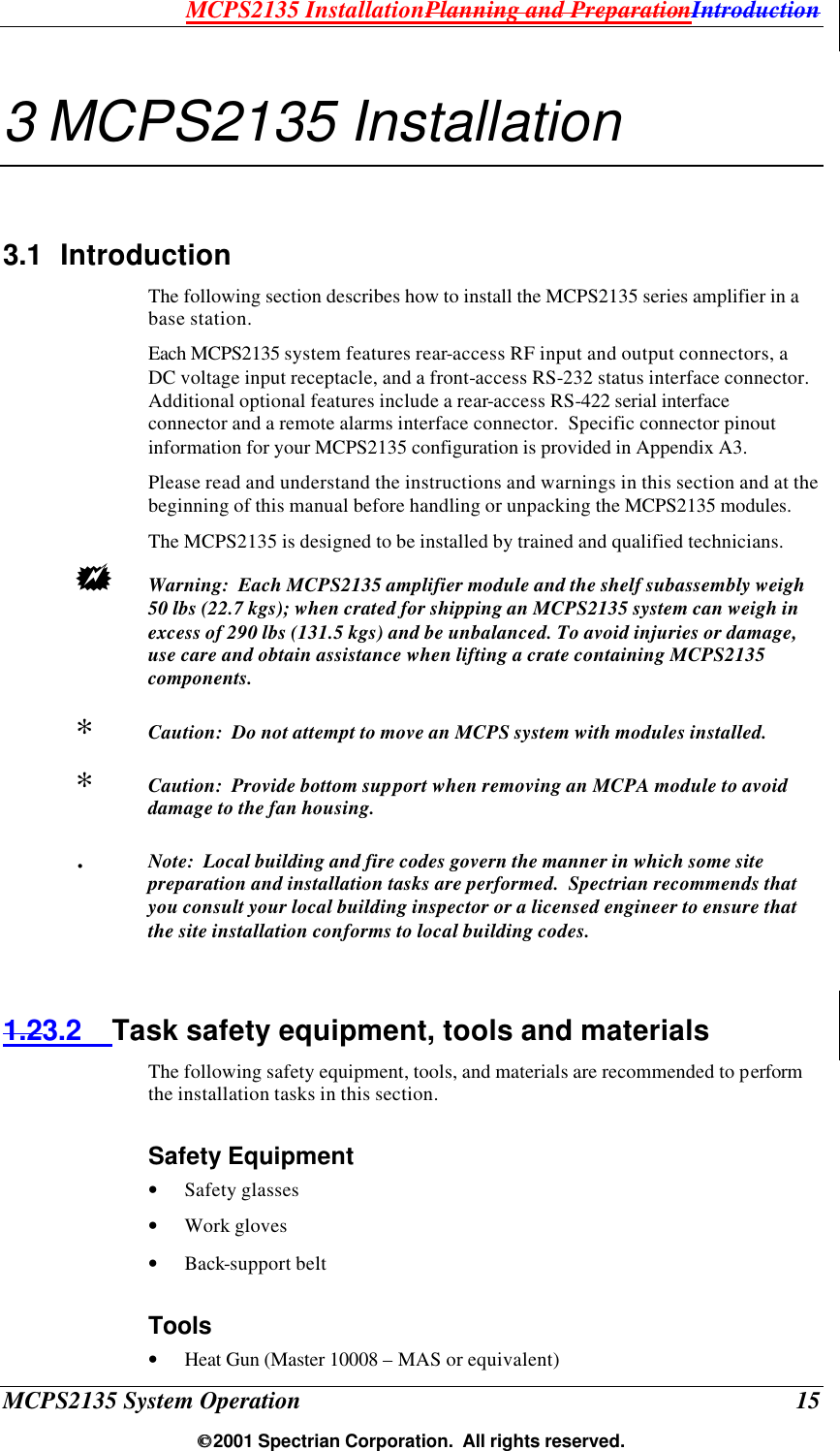 MCPS2135 InstallationPlanning and PreparationIntroduction MCPS2135 System Operation  15  2001 Spectrian Corporation.  All rights reserved. 3 MCPS2135 Installation 3.1 Introduction The following section describes how to install the MCPS2135 series amplifier in a base station. Each MCPS2135 system features rear-access RF input and output connectors, a DC voltage input receptacle, and a front-access RS-232 status interface connector.  Additional optional features include a rear-access RS-422 serial interface connector and a remote alarms interface connector.  Specific connector pinout information for your MCPS2135 configuration is provided in Appendix A3. Please read and understand the instructions and warnings in this section and at the beginning of this manual before handling or unpacking the MCPS2135 modules. The MCPS2135 is designed to be installed by trained and qualified technicians.  +  Warning:  Each MCPS2135 amplifier module and the shelf subassembly weigh 50 lbs (22.7 kgs); when crated for shipping an MCPS2135 system can weigh in excess of 290 lbs (131.5 kgs) and be unbalanced. To avoid injuries or damage, use care and obtain assistance when lifting a crate containing MCPS2135 components.  ∗  Caution:  Do not attempt to move an MCPS system with modules installed. ∗  Caution:  Provide bottom support when removing an MCPA module to avoid damage to the fan housing. .  Note:  Local building and fire codes govern the manner in which some site preparation and installation tasks are performed.  Spectrian recommends that you consult your local building inspector or a licensed engineer to ensure that the site installation conforms to local building codes.  1.23.2 Task safety equipment, tools and materials The following safety equipment, tools, and materials are recommended to perform the installation tasks in this section. Safety Equipment • Safety glasses • Work gloves • Back-support belt Tools • Heat Gun (Master 10008 – MAS or equivalent) 