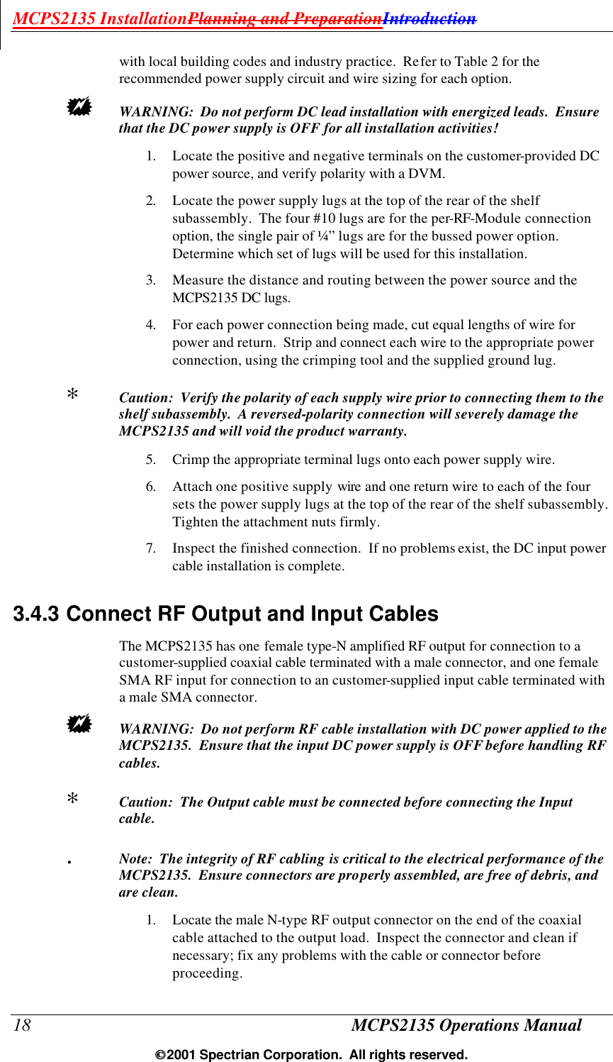 MCPS2135 InstallationPlanning and PreparationIntroduction 18 MCPS2135 Operations Manual  2001 Spectrian Corporation.  All rights reserved. with local building codes and industry practice.  Refer to Table 2 for the recommended power supply circuit and wire sizing for each option.  +  WARNING:  Do not perform DC lead installation with energized leads.  Ensure that the DC power supply is OFF for all installation activities! 1. Locate the positive and negative terminals on the customer-provided DC power source, and verify polarity with a DVM. 2. Locate the power supply lugs at the top of the rear of the shelf subassembly.  The four #10 lugs are for the per-RF-Module connection option, the single pair of ¼” lugs are for the bussed power option.  Determine which set of lugs will be used for this installation. 3. Measure the distance and routing between the power source and the MCPS2135 DC lugs.  4. For each power connection being made, cut equal lengths of wire for power and return.  Strip and connect each wire to the appropriate power connection, using the crimping tool and the supplied ground lug. ∗  Caution:  Verify the polarity of each supply wire prior to connecting them to the shelf subassembly.  A reversed-polarity connection will severely damage the MCPS2135 and will void the product warranty. 5. Crimp the appropriate terminal lugs onto each power supply wire. 6. Attach one positive supply wire and one return wire to each of the four sets the power supply lugs at the top of the rear of the shelf subassembly. Tighten the attachment nuts firmly. 7. Inspect the finished connection.  If no problems exist, the DC input power cable installation is complete. 3.4.3 Connect RF Output and Input Cables The MCPS2135 has one female type-N amplified RF output for connection to a customer-supplied coaxial cable terminated with a male connector, and one female SMA RF input for connection to an customer-supplied input cable terminated with a male SMA connector. +  WARNING:  Do not perform RF cable installation with DC power applied to the MCPS2135.  Ensure that the input DC power supply is OFF before handling RF cables. ∗  Caution:  The Output cable must be connected before connecting the Input cable. .  Note:  The integrity of RF cabling is critical to the electrical performance of the MCPS2135.  Ensure connectors are properly assembled, are free of debris, and are clean. 1. Locate the male N-type RF output connector on the end of the coaxial cable attached to the output load.  Inspect the connector and clean if necessary; fix any problems with the cable or connector before proceeding. 