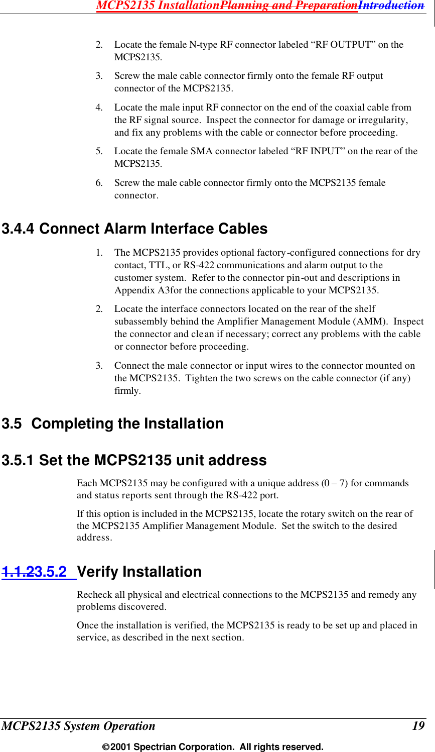 MCPS2135 InstallationPlanning and PreparationIntroduction MCPS2135 System Operation  19  2001 Spectrian Corporation.  All rights reserved. 2. Locate the female N-type RF connector labeled “RF OUTPUT” on the MCPS2135. 3. Screw the male cable connector firmly onto the female RF output connector of the MCPS2135. 4. Locate the male input RF connector on the end of the coaxial cable from the RF signal source.  Inspect the connector for damage or irregularity, and fix any problems with the cable or connector before proceeding. 5. Locate the female SMA connector labeled “RF INPUT” on the rear of the  MCPS2135. 6. Screw the male cable connector firmly onto the MCPS2135 female connector. 3.4.4 Connect Alarm Interface Cables 1. The MCPS2135 provides optional factory-configured connections for dry contact, TTL, or RS-422 communications and alarm output to the customer system.  Refer to the connector pin-out and descriptions in  Appendix A3for the connections applicable to your MCPS2135. 2. Locate the interface connectors located on the rear of the shelf subassembly behind the Amplifier Management Module (AMM).  Inspect the connector and clean if necessary; correct any problems with the cable or connector before proceeding. 3. Connect the male connector or input wires to the connector mounted on the MCPS2135.  Tighten the two screws on the cable connector (if any) firmly. 3.5 Completing the Installation 3.5.1 Set the MCPS2135 unit address Each MCPS2135 may be configured with a unique address (0 – 7) for commands and status reports sent through the RS-422 port. If this option is included in the MCPS2135, locate the rotary switch on the rear of the MCPS2135 Amplifier Management Module.  Set the switch to the desired address. 1.1.23.5.2 Verify Installation Recheck all physical and electrical connections to the MCPS2135 and remedy any problems discovered. Once the installation is verified, the MCPS2135 is ready to be set up and placed in service, as described in the next section.  