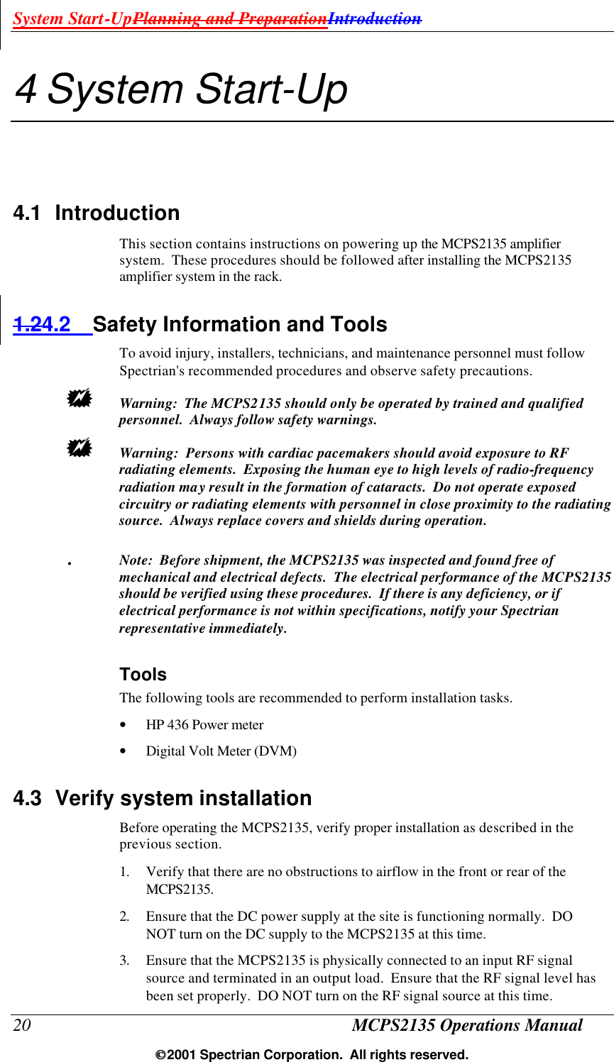 System Start-UpPlanning and PreparationIntroduction 20 MCPS2135 Operations Manual  2001 Spectrian Corporation.  All rights reserved. 4 System Start-Up 4.1 Introduction This section contains instructions on powering up the MCPS2135 amplifier system.  These procedures should be followed after installing the MCPS2135 amplifier system in the rack. 1.24.2 Safety Information and Tools To avoid injury, installers, technicians, and maintenance personnel must follow Spectrian&apos;s recommended procedures and observe safety precautions. +  Warning:  The MCPS2135 should only be operated by trained and qualified personnel.  Always follow safety warnings. +  Warning:  Persons with cardiac pacemakers should avoid exposure to RF radiating elements.  Exposing the human eye to high levels of radio-frequency radiation may result in the formation of cataracts.  Do not operate exposed circuitry or radiating elements with personnel in close proximity to the radiating source.  Always replace covers and shields during operation.  .  Note:  Before shipment, the MCPS2135 was inspected and found free of mechanical and electrical defects.  The electrical performance of the MCPS2135 should be verified using these procedures.  If there is any deficiency, or if electrical performance is not within specifications, notify your Spectrian representative immediately. Tools  The following tools are recommended to perform installation tasks. • HP 436 Power meter • Digital Volt Meter (DVM)   4.3 Verify system installation Before operating the MCPS2135, verify proper installation as described in the previous section. 1. Verify that there are no obstructions to airflow in the front or rear of the MCPS2135. 2. Ensure that the DC power supply at the site is functioning normally.  DO NOT turn on the DC supply to the MCPS2135 at this time. 3. Ensure that the MCPS2135 is physically connected to an input RF signal source and terminated in an output load.  Ensure that the RF signal level has been set properly.  DO NOT turn on the RF signal source at this time. 
