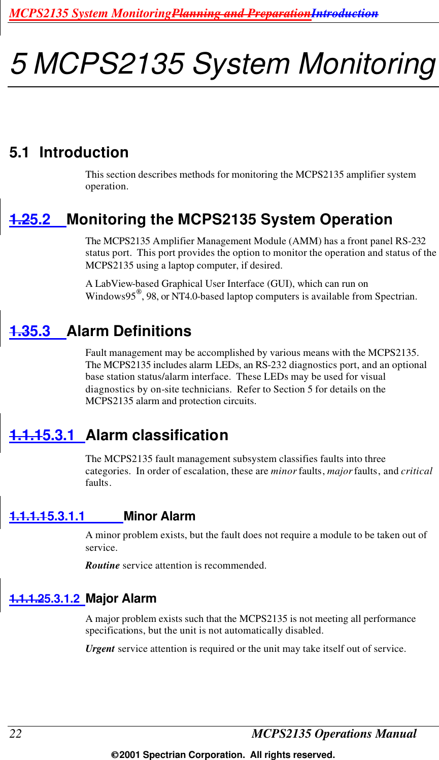 MCPS2135 System MonitoringPlanning and PreparationIntroduction 22 MCPS2135 Operations Manual  2001 Spectrian Corporation.  All rights reserved. 5 MCPS2135 System Monitoring 5.1 Introduction This section describes methods for monitoring the MCPS2135 amplifier system operation. 1.25.2 Monitoring the MCPS2135 System Operation The MCPS2135 Amplifier Management Module (AMM) has a front panel RS-232 status port.  This port provides the option to monitor the operation and status of the MCPS2135 using a laptop computer, if desired. A LabView-based Graphical User Interface (GUI), which can run on Windows95, 98, or NT4.0-based laptop computers is available from Spectrian. 1.35.3 Alarm Definitions Fault management may be accomplished by various means with the MCPS2135.  The MCPS2135 includes alarm LEDs, an RS-232 diagnostics port, and an optional base station status/alarm interface.  These LEDs may be used for visual diagnostics by on-site technicians.  Refer to Section 5 for details on the MCPS2135 alarm and protection circuits. 1.1.15.3.1 Alarm classification The MCPS2135 fault management subsystem classifies faults into three categories.  In order of escalation, these are minor faults, major faults, and critical faults. 1.1.1.15.3.1.1 Minor Alarm A minor problem exists, but the fault does not require a module to be taken out of service. Routine service attention is recommended. 1.1.1.25.3.1.2 Major Alarm A major problem exists such that the MCPS2135 is not meeting all performance specifications, but the unit is not automatically disabled. Urgent service attention is required or the unit may take itself out of service. 