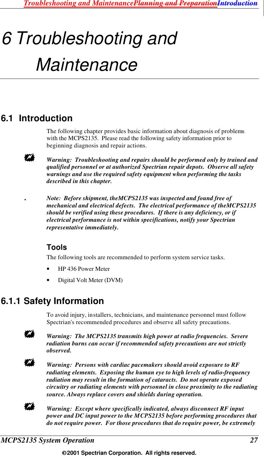 Troubleshooting and MaintenancePlanning and PreparationIntroduction MCPS2135 System Operation  27  2001 Spectrian Corporation.  All rights reserved. 6 Troubleshooting and Maintenance 6.1 Introduction The following chapter provides basic information about diagnosis of problems with the MCPS2135.  Please read the following safety information prior to beginning diagnosis and repair actions. +  Warning:  Troubleshooting and repairs should be performed only by trained and qualified personnel or at authorized Spectrian repair depots.  Observe all safety warnings and use the required safety equipment when performing the tasks described in this chapter. .  Note:  Before shipment, theMCPS2135 was inspected and found free of mechanical and electrical defects.  The electrical performance of theMCPS2135 should be verified using these procedures.  If there is any deficiency, or if electrical performance is not within specifications, notify your Spectrian representative immediately. Tools  The following tools are recommended to perform system service tasks. • HP 436 Power Meter • Digital Volt Meter (DVM) 6.1.1 Safety Information To avoid injury, installers, technicians, and maintenance personnel must follow Spectrian&apos;s recommended procedures and observe all safety precautions.  +  Warning:  The MCPS2135 transmits high power at radio frequencies.  Severe radiation burns can occur if recommended safety precautions are not strictly observed. +  Warning:  Persons with cardiac pacemakers should avoid exposure to RF radiating elements.  Exposing the human eye to high levels of radio-frequency radiation may result in the formation of cataracts.  Do not operate exposed circuitry or radiating elements with personnel in close proximity to the radiating source. Always replace covers and shields during operation. +  Warning:  Except where specifically indicated, always disconnect RF input power and DC input power to the MCPS2135 before performing procedures that do not require power.  For those procedures that do require power, be extremely 