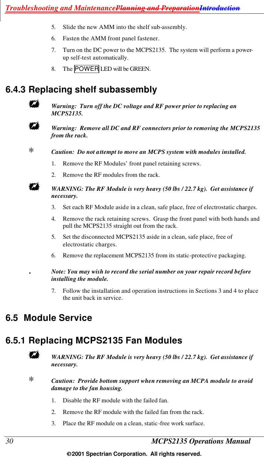Troubleshooting and MaintenancePlanning and PreparationIntroduction 30 MCPS2135 Operations Manual  2001 Spectrian Corporation.  All rights reserved. 5. Slide the new AMM into the shelf sub-assembly.  6. Fasten the AMM front panel fastener. 7. Turn on the DC power to the MCPS2135.  The system will perform a power-up self-test automatically. 8. The POWER LED will be GREEN. 6.4.3 Replacing shelf subassembly +  Warning:  Turn off the DC voltage and RF power prior to replacing an MCPS2135.   +  Warning:  Remove all DC and RF connectors prior to removing the MCPS2135 from the rack.  ∗  Caution:  Do not attempt to move an MCPS system with modules installed. 1. Remove the RF Modules’ front panel retaining screws.   2. Remove the RF modules from the rack. +  WARNING: The RF Module is very heavy (50 lbs / 22.7 kg).  Get assistance if necessary. 3. Set each RF Module aside in a clean, safe place, free of electrostatic charges. 4. Remove the rack retaining screws.  Grasp the front panel with both hands and pull the MCPS2135 straight out from the rack. 5. Set the disconnected MCPS2135 aside in a clean, safe place, free of electrostatic charges. 6. Remove the replacement MCPS2135 from its static-protective packaging.  .  Note: You may wish to record the serial number on your repair record before installing the module. 7. Follow the installation and operation instructions in Sections 3 and 4 to place the unit back in service. 6.5 Module Service 6.5.1 Replacing MCPS2135 Fan Modules +  WARNING: The RF Module is very heavy (50 lbs / 22.7 kg).  Get assistance if necessary. ∗  Caution:  Provide bottom support when removing an MCPA module to avoid damage to the fan housing. 1. Disable the RF module with the failed fan. 2. Remove the RF module with the failed fan from the rack. 3. Place the RF module on a clean, static-free work surface. 