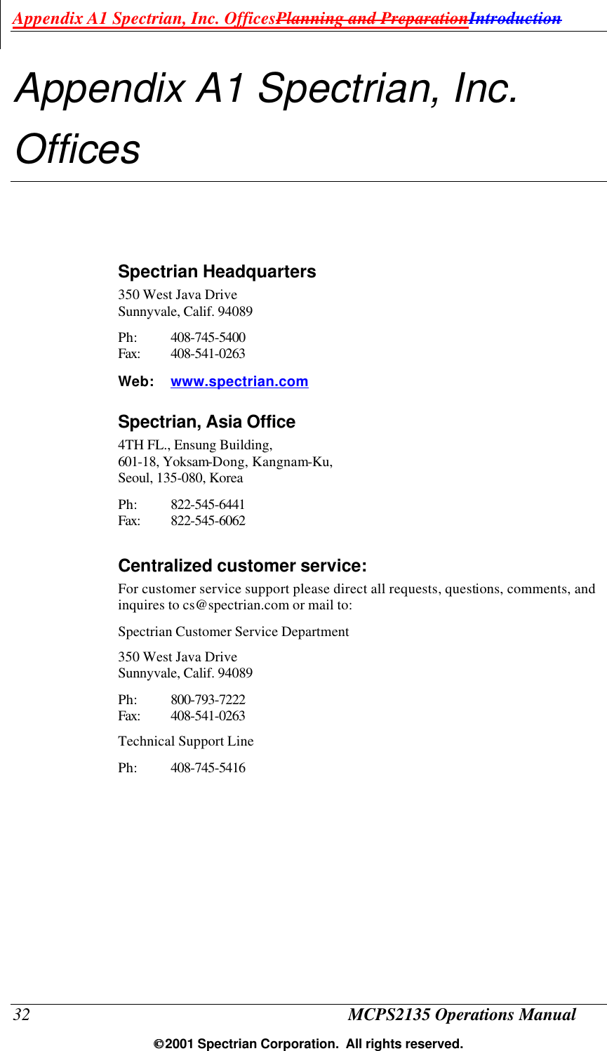 Appendix A1 Spectrian, Inc. OfficesPlanning and PreparationIntroduction 32 MCPS2135 Operations Manual  2001 Spectrian Corporation.  All rights reserved. Appendix A1 Spectrian, Inc. Offices Spectrian Headquarters 350 West Java Drive Sunnyvale, Calif. 94089 Ph: 408-745-5400 Fax: 408-541-0263 Web: www.spectrian.com Spectrian, Asia Office 4TH FL., Ensung Building,  601-18, Yoksam-Dong, Kangnam-Ku,  Seoul, 135-080, Korea  Ph: 822-545-6441 Fax: 822-545-6062  Centralized customer service: For customer service support please direct all requests, questions, comments, and inquires to cs@spectrian.com or mail to: Spectrian Customer Service Department 350 West Java Drive Sunnyvale, Calif. 94089 Ph: 800-793-7222 Fax: 408-541-0263  Technical Support Line Ph: 408-745-5416 