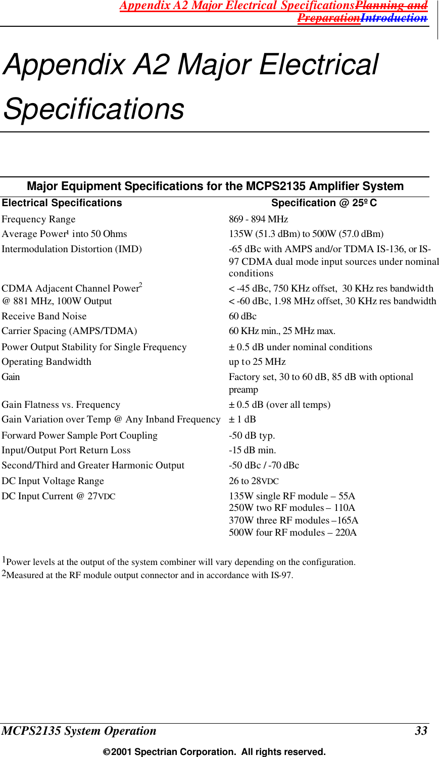 Appendix A2 Major Electrical SpecificationsPlanning and PreparationIntroduction MCPS2135 System Operation  33  2001 Spectrian Corporation.  All rights reserved. Appendix A2 Major Electrical Specifications Major Equipment Specifications for the MCPS2135 Amplifier System Electrical Specifications Specification @ 25ºC Frequency Range 869 - 894 MHz Average Power¹ into 50 Ohms  135W (51.3 dBm) to 500W (57.0 dBm) Intermodulation Distortion (IMD) -65 dBc with AMPS and/or TDMA IS-136, or IS-97 CDMA dual mode input sources under nominal conditions CDMA Adjacent Channel Power2 &lt; -45 dBc, 750 KHz offset,  30 KHz res bandwidth @ 881 MHz, 100W Output &lt; -60 dBc, 1.98 MHz offset, 30 KHz res bandwidth Receive Band Noise 60 dBc Carrier Spacing (AMPS/TDMA) 60 KHz min., 25 MHz max. Power Output Stability for Single Frequency ± 0.5 dB under nominal conditions Operating Bandwidth up to 25 MHz Gain Factory set, 30 to 60 dB, 85 dB with optional preamp  Gain Flatness vs. Frequency ± 0.5 dB (over all temps) Gain Variation over Temp @ Any Inband Frequency ± 1 dB Forward Power Sample Port Coupling -50 dB typ. Input/Output Port Return Loss -15 dB min. Second/Third and Greater Harmonic Output -50 dBc / -70 dBc DC Input Voltage Range 26 to 28VDC DC Input Current @ 27VDC  135W single RF module – 55A 250W two RF modules – 110A 370W three RF modules –165A 500W four RF modules – 220A  1Power levels at the output of the system combiner will vary depending on the configuration. 2Measured at the RF module output connector and in accordance with IS-97.    