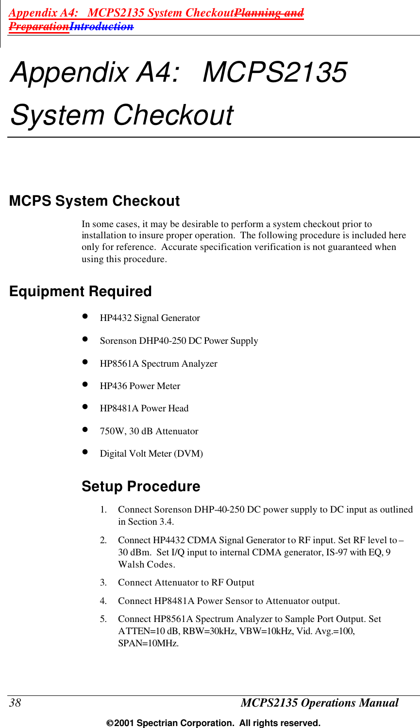 Appendix A4:   MCPS2135 System CheckoutPlanning and PreparationIntroduction 38 MCPS2135 Operations Manual  2001 Spectrian Corporation.  All rights reserved. Appendix A4:   MCPS2135 System Checkout MCPS System Checkout In some cases, it may be desirable to perform a system checkout prior to installation to insure proper operation.  The following procedure is included here only for reference.  Accurate specification verification is not guaranteed when using this procedure.   Equipment Required • HP4432 Signal Generator • Sorenson DHP40-250 DC Power Supply • HP8561A Spectrum Analyzer • HP436 Power Meter • HP8481A Power Head • 750W, 30 dB Attenuator • Digital Volt Meter (DVM) Setup Procedure 1. Connect Sorenson DHP-40-250 DC power supply to DC input as outlined in Section 3.4. 2. Connect HP4432 CDMA Signal Generator to RF input. Set RF level to –30 dBm.  Set I/Q input to internal CDMA generator, IS-97 with EQ, 9 Walsh Codes. 3. Connect Attenuator to RF Output 4. Connect HP8481A Power Sensor to Attenuator output. 5. Connect HP8561A Spectrum Analyzer to Sample Port Output. Set ATTEN=10 dB, RBW=30kHz, VBW=10kHz, Vid. Avg.=100, SPAN=10MHz. 