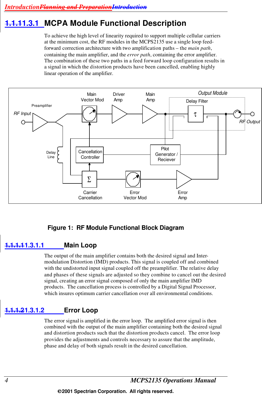 IntroductionPlanning and PreparationIntroduction 4 MCPS2135 Operations Manual  2001 Spectrian Corporation.  All rights reserved. 1.1.11.3.1 MCPA Module Functional Description To achieve the high level of linearity required to support multiple cellular carriers at the minimum cost, the RF modules in the MCPS2135 use a single loop feed-forward correction architecture with two amplification paths – the main path, containing the main amplifier, and the error path, containing the error amplifier. The combination of these two paths in a feed forward loop configuration results in a signal in which the distortion products have been cancelled, enabling highly linear operation of the amplifier.   Figure 1:  RF Module Functional Block Diagram 1.1.1.11.3.1.1 Main Loop The output of the main amplifier contains both the desired signal and Inter-modulation Distortion (IMD) products. This signal is coupled off and combined with the undistorted input signal coupled off the preamplifier. The relative delay and phases of these signals are adjusted so they combine to cancel out the desired signal, creating an error signal composed of only the main amplifier IMD products.  The cancellation process is controlled by a Digital Signal Processor, which insures optimum carrier cancellation over all environmental conditions. 1.1.1.21.3.1.2 Error Loop The error signal is amplified in the error loop.  The amplified error signal is then combined with the output of the main amplifier containing both the desired signal and distortion products such that the distortion products cancel.  The error loop provides the adjustments and controls necessary to assure that the amplitude, phase and delay of both signals result in the desired cancellation.   MainVector ModDriverAmpMainAmp Delay FilterOutput ModulePilotGenerator /RecieverCancellationControllerCarrierCancellation ErrorVector ModΣτPreamplifierDelayLineErrorAmpRF InputRF Output
