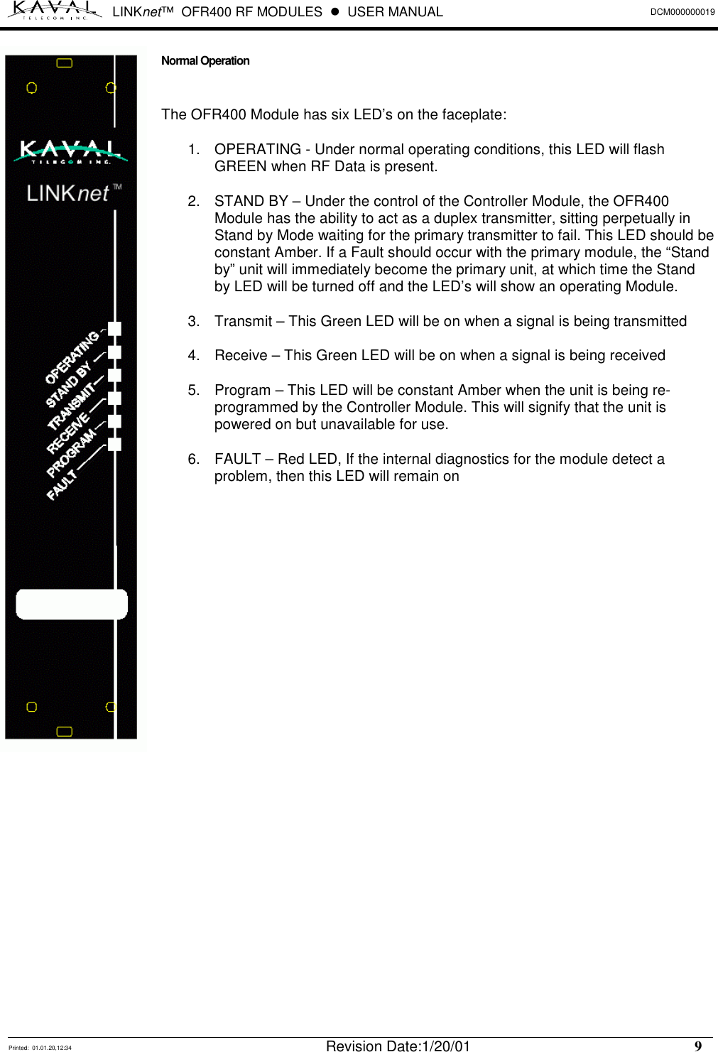 LINKnet™  OFR400 RF MODULES  !  USER MANUAL DCM000000019   Printed:  01.01.20,12:34  Revision Date:1/20/01    9   Normal Operation  The OFR400 Module has six LED’s on the faceplate: 1.  OPERATING - Under normal operating conditions, this LED will flash GREEN when RF Data is present. 2.  STAND BY – Under the control of the Controller Module, the OFR400 Module has the ability to act as a duplex transmitter, sitting perpetually in Stand by Mode waiting for the primary transmitter to fail. This LED should be constant Amber. If a Fault should occur with the primary module, the “Stand by” unit will immediately become the primary unit, at which time the Stand by LED will be turned off and the LED’s will show an operating Module. 3.  Transmit – This Green LED will be on when a signal is being transmitted 4.  Receive – This Green LED will be on when a signal is being received 5.  Program – This LED will be constant Amber when the unit is being re-programmed by the Controller Module. This will signify that the unit is powered on but unavailable for use. 6.  FAULT – Red LED, If the internal diagnostics for the module detect a problem, then this LED will remain on               