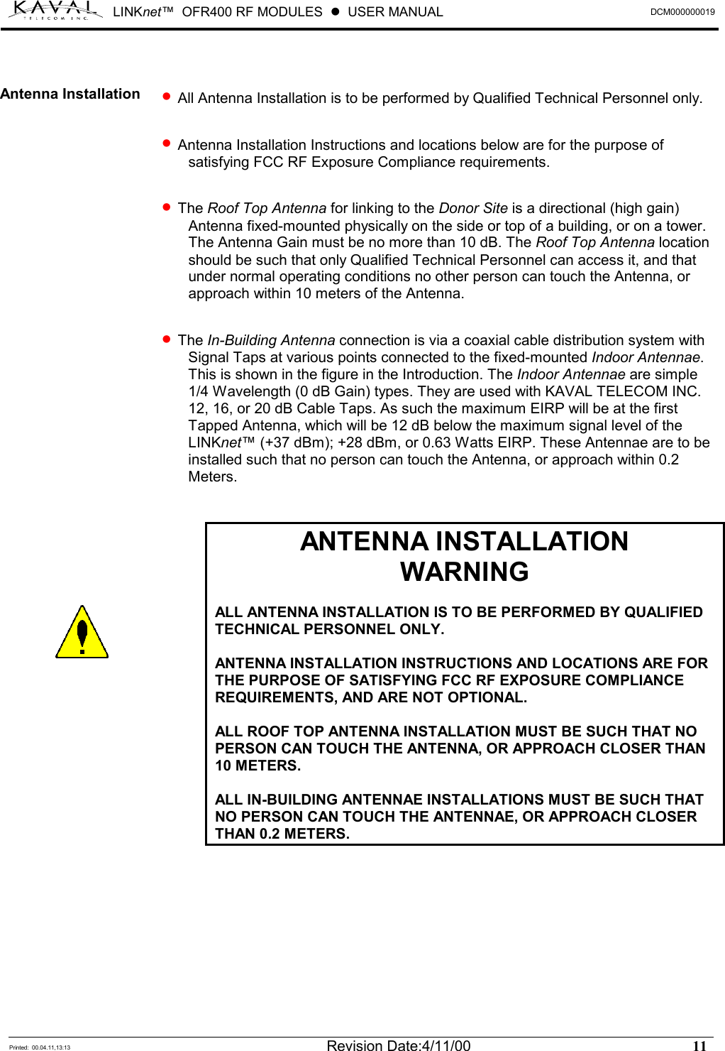 LINKnet™  OFR400 RF MODULES  !  USER MANUAL  DCM000000019   Printed:  00.04.11,13:13  Revision Date:4/11/00   11    •  All Antenna Installation is to be performed by Qualified Technical Personnel only.  •  Antenna Installation Instructions and locations below are for the purpose of satisfying FCC RF Exposure Compliance requirements.  •  The Roof Top Antenna for linking to the Donor Site is a directional (high gain) Antenna fixed-mounted physically on the side or top of a building, or on a tower. The Antenna Gain must be no more than 10 dB. The Roof Top Antenna location should be such that only Qualified Technical Personnel can access it, and that under normal operating conditions no other person can touch the Antenna, or approach within 10 meters of the Antenna.  •  The In-Building Antenna connection is via a coaxial cable distribution system with Signal Taps at various points connected to the fixed-mounted Indoor Antennae. This is shown in the figure in the Introduction. The Indoor Antennae are simple 1/4 Wavelength (0 dB Gain) types. They are used with KAVAL TELECOM INC. 12, 16, or 20 dB Cable Taps. As such the maximum EIRP will be at the first Tapped Antenna, which will be 12 dB below the maximum signal level of the LINKnet™ (+37 dBm); +28 dBm, or 0.63 Watts EIRP. These Antennae are to be installed such that no person can touch the Antenna, or approach within 0.2 Meters.   ANTENNA INSTALLATION WARNING  ALL ANTENNA INSTALLATION IS TO BE PERFORMED BY QUALIFIED TECHNICAL PERSONNEL ONLY.  ANTENNA INSTALLATION INSTRUCTIONS AND LOCATIONS ARE FOR THE PURPOSE OF SATISFYING FCC RF EXPOSURE COMPLIANCE REQUIREMENTS, AND ARE NOT OPTIONAL.  ALL ROOF TOP ANTENNA INSTALLATION MUST BE SUCH THAT NO PERSON CAN TOUCH THE ANTENNA, OR APPROACH CLOSER THAN 10 METERS.   ALL IN-BUILDING ANTENNAE INSTALLATIONS MUST BE SUCH THAT NO PERSON CAN TOUCH THE ANTENNAE, OR APPROACH CLOSER THAN 0.2 METERS.   Antenna Installation  