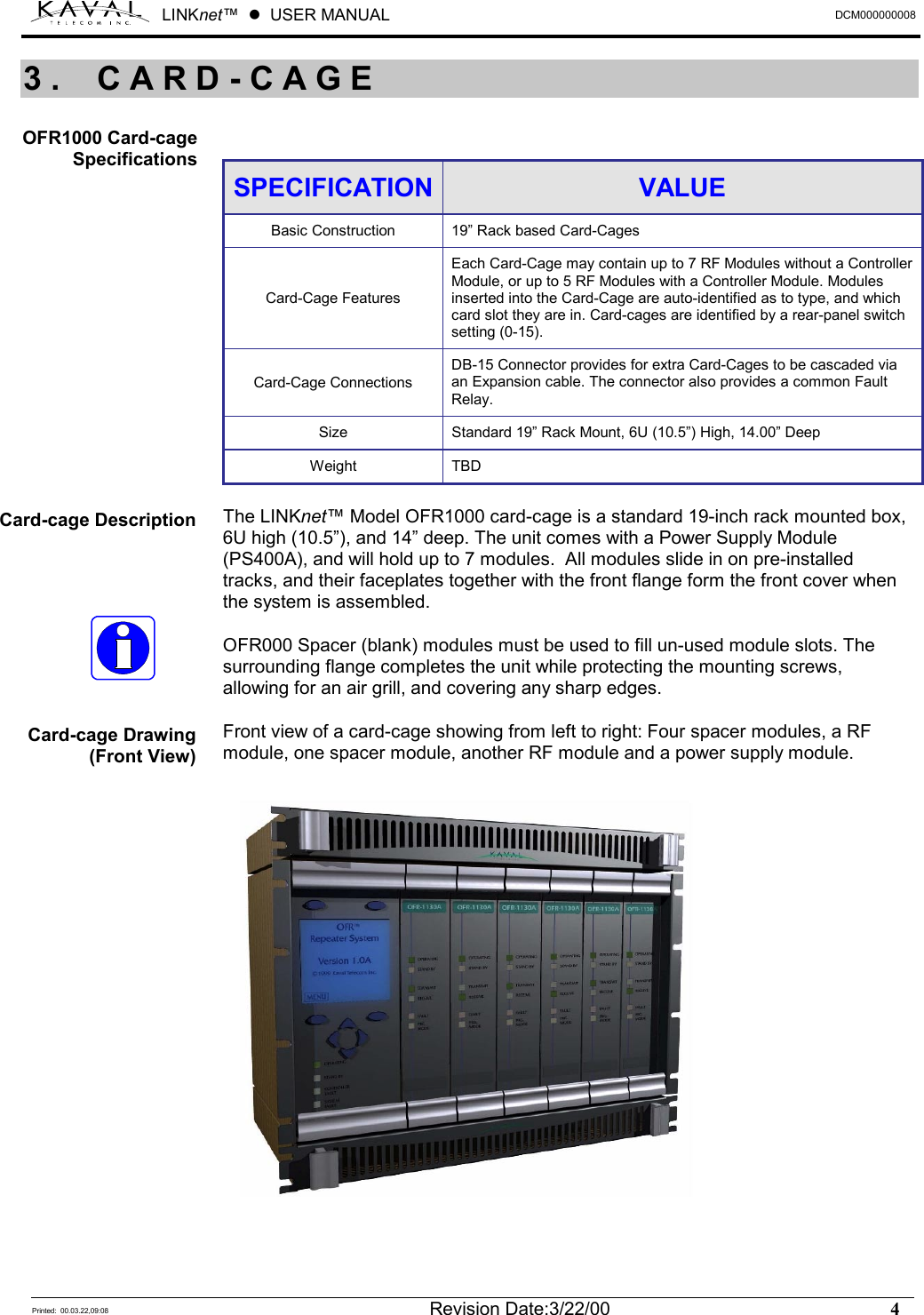 LINKnet™  !  USER MANUAL  DCM000000008   Printed:  00.03.22,09:08  Revision Date:3/22/00    4    SPECIFICATION  VALUE Basic Construction  19” Rack based Card-Cages Card-Cage Features Each Card-Cage may contain up to 7 RF Modules without a Controller Module, or up to 5 RF Modules with a Controller Module. Modules inserted into the Card-Cage are auto-identified as to type, and which card slot they are in. Card-cages are identified by a rear-panel switch setting (0-15). Card-Cage Connections DB-15 Connector provides for extra Card-Cages to be cascaded via an Expansion cable. The connector also provides a common Fault Relay. Size  Standard 19” Rack Mount, 6U (10.5”) High, 14.00” Deep Weight TBD  The LINKnet™ Model OFR1000 card-cage is a standard 19-inch rack mounted box, 6U high (10.5”), and 14” deep. The unit comes with a Power Supply Module (PS400A), and will hold up to 7 modules.  All modules slide in on pre-installed tracks, and their faceplates together with the front flange form the front cover when the system is assembled.  OFR000 Spacer (blank) modules must be used to fill un-used module slots. The surrounding flange completes the unit while protecting the mounting screws, allowing for an air grill, and covering any sharp edges.  Front view of a card-cage showing from left to right: Four spacer modules, a RF module, one spacer module, another RF module and a power supply module. 3. CARD-CAGE OFR1000 Card-cage Specifications Card-cage Description Card-cage Drawing (Front View) 