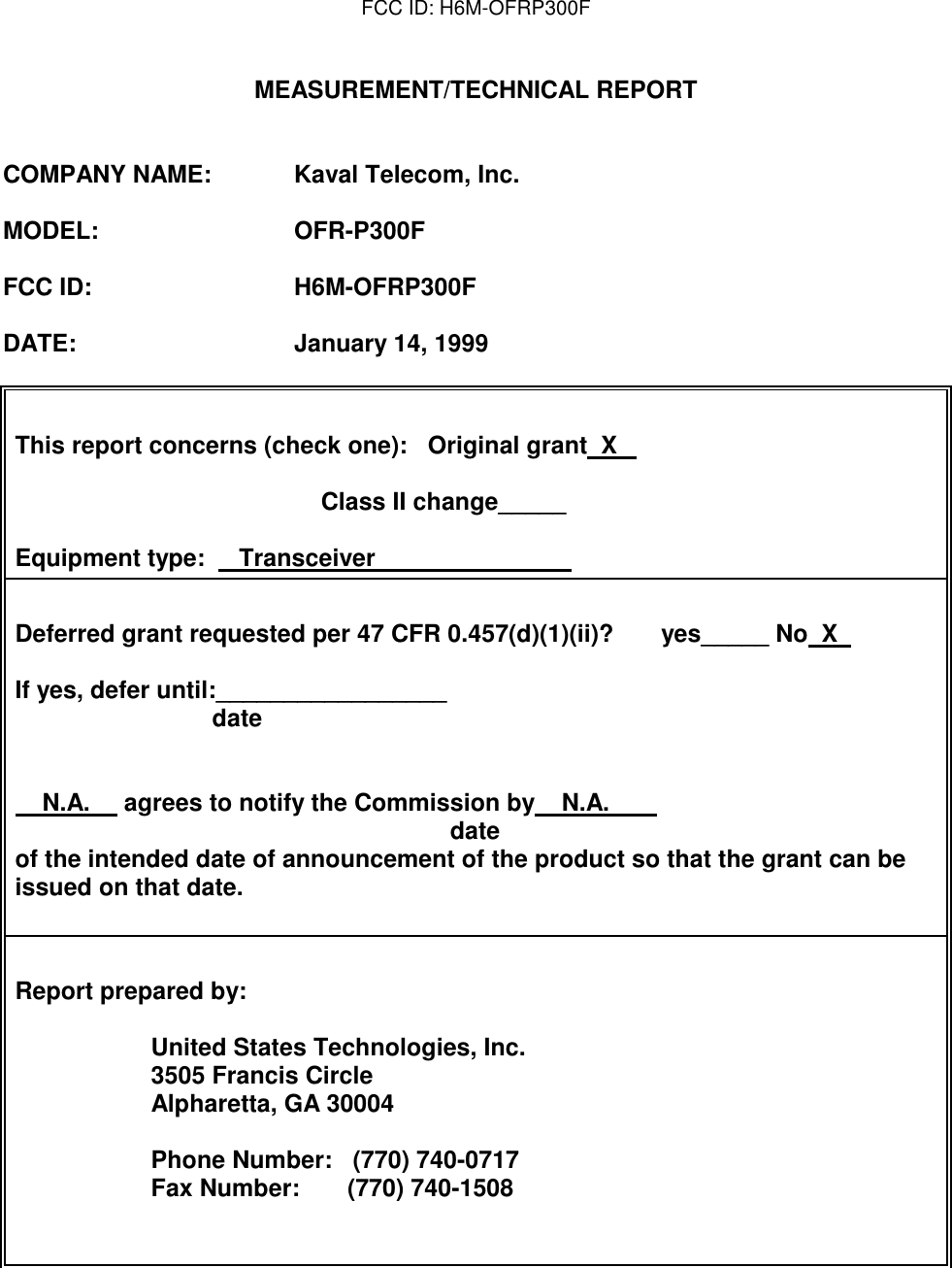 FCC ID: H6M-OFRP300FMEASUREMENT/TECHNICAL REPORTCOMPANY NAME: Kaval Telecom, Inc.MODEL: OFR-P300FFCC ID: H6M-OFRP300FDATE: January 14, 1999This report concerns (check one):   Original grant  X                                                                                           Class II change_____Equipment type:     Transceiver                                                                Deferred grant requested per 47 CFR 0.457(d)(1)(ii)?       yes_____ No  X                                                                                                     If yes, defer until:_________________                             date                                                                                                                                      N.A.     agrees to notify the Commission by    N.A.                                                                       date      of the intended date of announcement of the product so that the grant can beissued on that date.                             Report prepared by:                    United States Technologies, Inc.                    3505 Francis Circle                    Alpharetta, GA 30004                                                                                                                                                                               Phone Number:   (770) 740-0717                                     Fax Number:       (770) 740-1508                                        