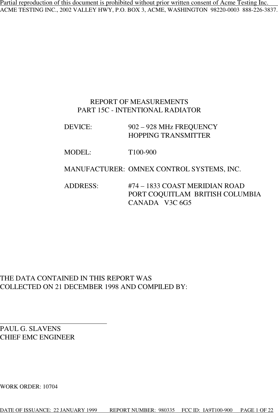 DATE OF ISSUANCE:  22 JANUARY 1999          REPORT NUMBER:  980335      FCC ID:  IA9T100-900      PAGE 1 OF 22Partial reproduction of this document is prohibited without prior written consent of Acme Testing Inc.      ACME TESTING INC., 2002 VALLEY HWY, P.O. BOX 3, ACME, WASHINGTON  98220-0003  888-226-3837.REPORT OF MEASUREMENTSPART 15C - INTENTIONAL RADIATORDEVICE: 902 – 928 MHz FREQUENCYHOPPING TRANSMITTERMODEL: T100-900MANUFACTURER: OMNEX CONTROL SYSTEMS, INC.ADDRESS: #74 – 1833 COAST MERIDIAN ROADPORT COQUITLAM  BRITISH COLUMBIACANADA   V3C 6G5THE DATA CONTAINED IN THIS REPORT WASCOLLECTED ON 21 DECEMBER 1998 AND COMPILED BY:                                                                                             PAUL G. SLAVENSCHIEF EMC ENGINEERWORK ORDER: 10704