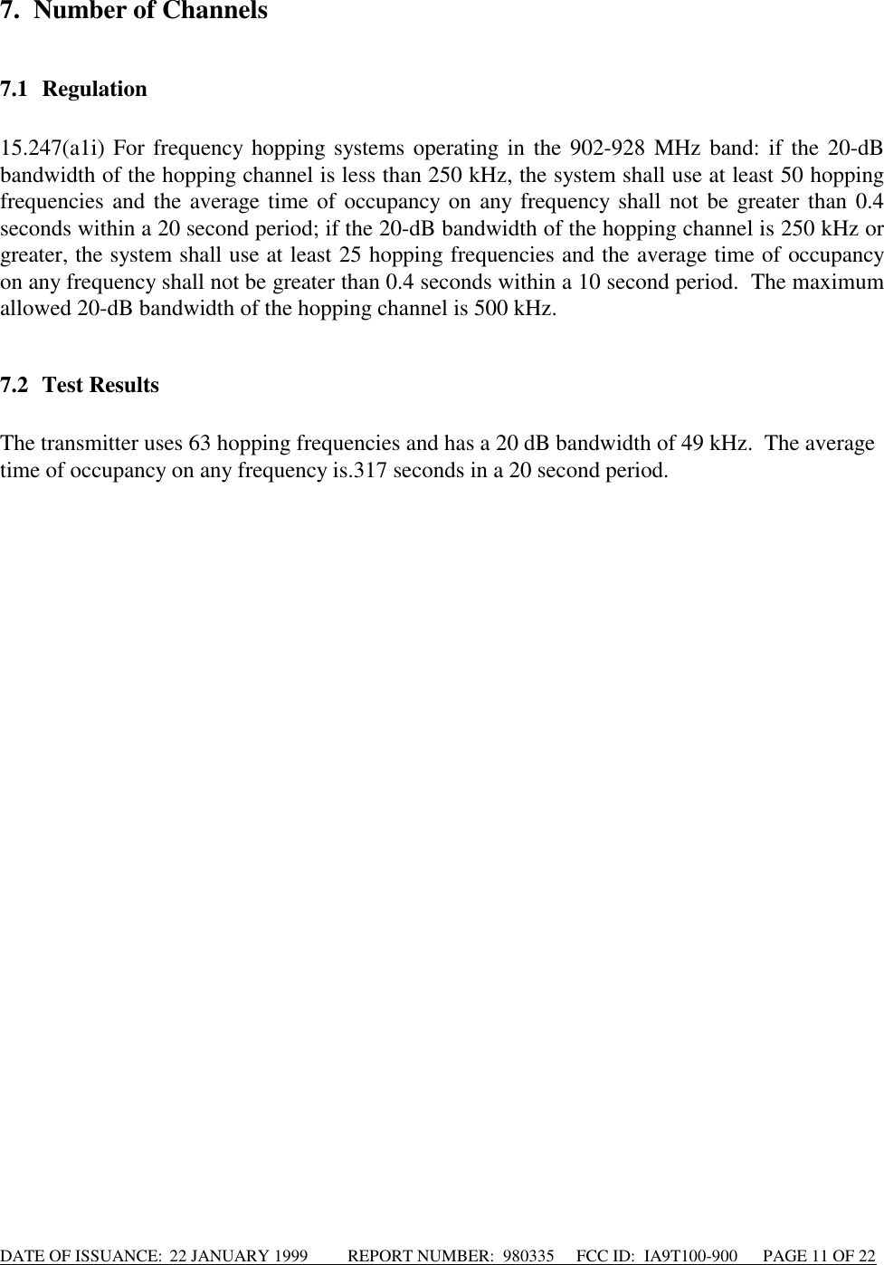 DATE OF ISSUANCE:  22 JANUARY 1999          REPORT NUMBER:  980335      FCC ID:  IA9T100-900      PAGE 11 OF 227. Number of Channels7.1 Regulation15.247(a1i) For frequency hopping systems operating in the 902-928 MHz band: if the 20-dBbandwidth of the hopping channel is less than 250 kHz, the system shall use at least 50 hoppingfrequencies and the average time of occupancy on any frequency shall not be greater than 0.4seconds within a 20 second period; if the 20-dB bandwidth of the hopping channel is 250 kHz orgreater, the system shall use at least 25 hopping frequencies and the average time of occupancyon any frequency shall not be greater than 0.4 seconds within a 10 second period.  The maximumallowed 20-dB bandwidth of the hopping channel is 500 kHz.7.2 Test ResultsThe transmitter uses 63 hopping frequencies and has a 20 dB bandwidth of 49 kHz.  The averagetime of occupancy on any frequency is.317 seconds in a 20 second period.